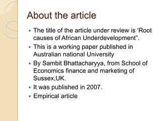 About the article
 The title of the article under review is ‘Root
causes of African Underdevelopment”.
 This is a working paper published in
Australian national University
 By Sambit Bhattacharyya, from School of
Economics finance and marketing of
Sussex,UK.
 It was published in 2007.
 Empirical article
 