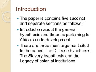 Introduction
 The paper is contains five succinct
and separate sections as follows:
 Introduction about the general
hypothesis and theories pertaining to
Africa’s underdevelopment.
 There are three main argument cited
In the paper: The Disease hypothesis;
The Slavery hypothesis and the
Legacy of colonial institutions.
 