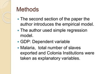 Methods
 The second section of the paper the
author introduces the empirical model.
 The author used simple regression
model.
 GDP: Dependent variable
 Malaria, total number of slaves
exported and Colonia Institutions were
taken as explanatory variables.
 