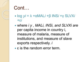 Cont…
 log yi = λ +αMALi +β INSi +γ SLVXi
+εi
 where i y , MALi, INSi, and SLVXi are
per capita income in country i,
measure of malaria, measure of
institutions, and measure of slave
exports respectively. i
 ε is the random error term.
 