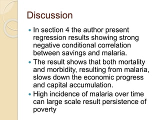 Discussion
 In section 4 the author present
regression results showing strong
negative conditional correlation
between savings and malaria.
 The result shows that both mortality
and morbidity, resulting from malaria,
slows down the economic progress
and capital accumulation.
 High incidence of malaria over time
can large scale result persistence of
poverty
 