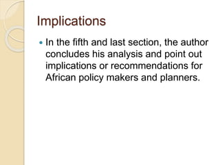 Implications
 In the fifth and last section, the author
concludes his analysis and point out
implications or recommendations for
African policy makers and planners.
 