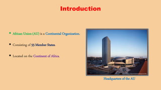 Introduction
 African Union (AU) is a Continental Organization.
 Consisting of 55 Member States.
 Located on the Continent of Africa.
Headquarters of the AU
 