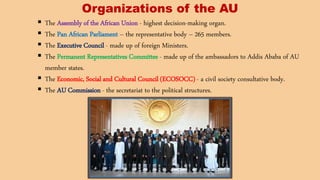 Organizations of the AU
 The Assembly of the African Union - highest decision-making organ.
 The Pan African Parliament – the representative body – 265 members.
 The Executive Council - made up of foreign Ministers.
 The Permanent Representatives Committee - made up of the ambassadors to Addis Ababa of AU
member states.
 The Economic, Social and Cultural Council (ECOSOCC) - a civil society consultative body.
 The AU Commission - the secretariat to the political structures.
 