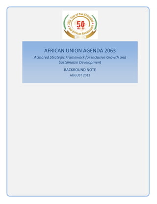 1 | P a g e  
 
AFRICAN UNION AGENDA 2063 
A Shared Strategic Framework for Inclusive Growth and 
Sustainable Development 
BACKROUND NOTE 
AUGUST 2013 
 
 
   
 