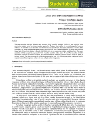 ISSN 2039-2117 (online)
ISSN 2039-9340 (print)
Mediterranean Journal of Social Sciences
MCSER Publishing, Rome-Italy
Vol 5 No 27
December 2014
325
African Union and Conflict Resolution in Africa
Professor Chika Njideka Oguonu
Department of Public Administration and Local Government, University of Nigeria Nsukka
Email: chika.oguonu@unn.edu.ng
Dr Christian Chukwuebuka Ezeibe
Department of Political Science University of Nigeria Nsukka
Email: Christian.ezeibe@unn.edu.ng
Doi:10.5901/mjss.2014.v5n27p325
Abstract
This paper examines the roles, limitations and prospects of AU in conflict resolution in Africa. It was conducted using
documentary analysis as well as discourse analysis approaches. The paper observed that the mono-cultural political economy
of Africa is the immediate cause of conflicts while the remote cause of conflicts in Africa is the arbitrariness in creation of the
boundaries. The article examined the Peace Operation in Burundi; role of AU mediation team and the Abuja Inter-Sudanese
Peace Talks; African Union Mission in Somalia (AMISOM); AU’s role in recent crises in Libya and Côte d’Ivoire. The paper
concludes that AU has played very important role in conflict resolution in the region. At least AU raises the alarm for
international community to intervene. However, AU’s missions have the limitations of financial barriers as well as dearth of
technical capacity. The paper recommends that AU should appropriate over 70% of her annual budget to a special fund for
responding to conflict emergencies so that it will react swiftly to conflict emergencies.
Keywords: African Union, conflict resolution, peace, intervention, mediation
1. Introduction
Conflict is an inevitable part of life and it has recurrent decimal in every political system. As a social problem, it is as old
as man and cuts across continents, regions and nations. Conflict arises in societies as a result of rival opinions, divergent
wants, competing needs and opposing interests (Heywood, 2007). Conflict can be classified into intra-personal, inter-
personal, intra-group and inter-group conflicts. In this paper, we are concerned with intra and inter-group conflicts in
Africa.
Ethnic/religions conflicts, border conflicts, civil strife, civil wars and genocides are rampant in Africa. Specific
instances of conflicts in Africa include ethnic/religious conflicts which developed into civil wars in Zaire, Sudan, Burundi,
Rwanda, Liberia, Uganda and Lesotho to mention but a few; turmoil in Angola; state /rebels conflicts in Serra Leone, Cote
D’ Ivoire and Guinea Bissau; border conflict (Ethiopia and Eritrea, Nigeria and Cameroon) and genocide in Somali.
International Colloquium Report (2012) also observed that since the collapse of the Soviet Bloc that marked the end of
the Cold War by 1989/1990, civil conflicts increased in Africa. It took the form of genocide in Rwanda in 1994 resulting in
about 800,000 deaths. In fact, fourteen of the sixteen wars fought in Africa from 1990 to 1997 were intrastate wars, and in
1992, the African continent hosted 46.7 percent of all civil wars in the world (Collier and Hoeffler, 2004).
The rising trend of intra/ interstate (s) conflicts in Africa are partly explained by internal political, economic and
ideological contradictions. Hence, eight out of the fifteen complex emergencies declared by the United Nations
Department of Humanitarian Affairs in late 20th and 21st centuries was in Africa (Umozurike, 2005). Meanwhile, the United
Nations (UN) sometimes ignored its responsibilities to keep the peace in Africa, and the African Union or its predecessor
Organization of African Unity (OAU) lacks the capacity and the resources for successful peacekeeping interventions.
The tasks of managing or resolving conflicts in Africa have been profoundly difficult. Some of the theoretical bases
of conflict resolution are justice, peace, security and stability of the political system (Akpuru-Aja, 2011). African Union
(AU) have tried with varying degree of success (sometimes significant and most time non significant) in resolution of
conflicts in Africa. In line with the Charter 33 of the United Nations, AU seeks resolution through negotiation, mediation
and intermediation without an imposition of authoritative decisions. Although classical international law permitted AU to
intervene under consensual arrangement by a suzerain in a protected state and on humanitarian grounds unlike the
 