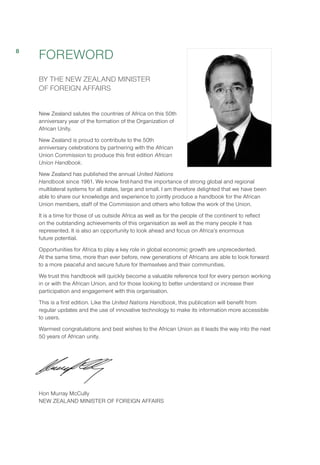 FOREWORD
BY THE NEW ZEALAND MINISTER
OF FOREIGN AFFAIRS
New Zealand salutes the countries of Africa on this 50th
anniversary year of the formation of the Organization of
African Unity.
New Zealand is proud to contribute to the 50th
anniversary celebrations by partnering with the African
Union Commission to produce this first edition African
Union Handbook. 
New Zealand has published the annual United Nations
Handbook since 1961. We know first-hand the importance of strong global and regional
multilateral systems for all states, large and small. I am therefore delighted that we have been
able to share our knowledge and experience to jointly produce a handbook for the African
Union members, staff of the Commission and others who follow the work of the Union. 
It is a time for those of us outside Africa as well as for the people of the continent to reflect
on the outstanding achievements of this organisation as well as the many people it has
represented. It is also an opportunity to look ahead and focus on Africa’s enormous
future potential.
Opportunities for Africa to play a key role in global economic growth are unprecedented.
At the same time, more than ever before, new generations of Africans are able to look forward
to a more peaceful and secure future for themselves and their communities. 
We trust this handbook will quickly become a valuable reference tool for every person working
in or with the African Union, and for those looking to better understand or increase their
participation and engagement with this organisation. 
This is a first edition. Like the United Nations Handbook, this publication will benefit from
regular updates and the use of innovative technology to make its information more accessible
to users.
Warmest congratulations and best wishes to the African Union as it leads the way into the next
50 years of African unity.
Hon Murray McCully
NEW ZEALAND MINISTER OF FOREIGN AFFAIRS
8
 