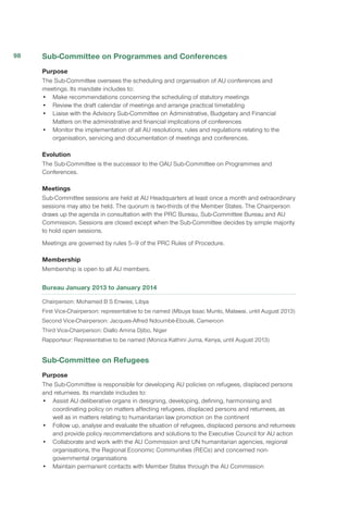Sub-Committee on Programmes and Conferences
Purpose
The Sub-Committee oversees the scheduling and organisation of AU conferences and
meetings. Its mandate includes to:
•	 Make recommendations concerning the scheduling of statutory meetings
•	 Review the draft calendar of meetings and arrange practical timetabling
•	 Liaise with the Advisory Sub-Committee on Administrative, Budgetary and Financial
Matters on the administrative and financial implications of conferences
•	 Monitor the implementation of all AU resolutions, rules and regulations relating to the
organisation, servicing and documentation of meetings and conferences.
Evolution
The Sub-Committee is the successor to the OAU Sub-Committee on Programmes and
Conferences.
Meetings
Sub-Committee sessions are held at AU Headquarters at least once a month and extraordinary
sessions may also be held. The quorum is two-thirds of the Member States. The Chairperson
draws up the agenda in consultation with the PRC Bureau, Sub-Committee Bureau and AU
Commission. Sessions are closed except when the Sub-Committee decides by simple majority
to hold open sessions.
Meetings are governed by rules 5–9 of the PRC Rules of Procedure.
Membership
Membership is open to all AU members.
Bureau January 2013 to January 2014
Chairperson: Mohamed B S Enwies, Libya
First Vice-Chairperson: representative to be named (Mbuya Issac Munlo, Malawai, until August 2013)
Second Vice-Chairperson: Jacques-Alfred Ndoumbè-Eboulè, Cameroon
Third Vice-Chairperson: Diallo Amina Djibo, Niger
Rapporteur: Representative to be named (Monica Kathini Juma, Kenya, until August 2013)
Sub-Committee on Refugees
Purpose
The Sub-Committee is responsible for developing AU policies on refugees, displaced persons
and returnees. Its mandate includes to:
•	 Assist AU deliberative organs in designing, developing, defining, harmonising and
coordinating policy on matters affecting refugees, displaced persons and returnees, as
well as in matters relating to humanitarian law promotion on the continent
•	 Follow up, analyse and evaluate the situation of refugees, displaced persons and returnees
and provide policy recommendations and solutions to the Executive Council for AU action
•	 Collaborate and work with the AU Commission and UN humanitarian agencies, regional
organisations, the Regional Economic Communities (RECs) and concerned non-
governmental organisations
•	 Maintain permanent contacts with Member States through the AU Commission
98
 