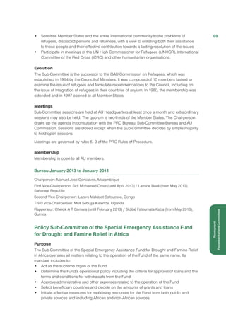 •	 Sensitise Member States and the entire international community to the problems of
refugees, displaced persons and returnees, with a view to enlisting both their assistance
to these people and their effective contribution towards a lasting resolution of the issues
•	 Participate in meetings of the UN High Commissioner for Refugees (UNHCR), International
Committee of the Red Cross (ICRC) and other humanitarian organisations.
Evolution
The Sub-Committee is the successor to the OAU Commission on Refugees, which was
established in 1964 by the Council of Ministers. It was composed of 10 members tasked to
examine the issue of refugees and formulate recommendations to the Council, including on
the issue of integration of refugees in their countries of asylum. In 1980, the membership was
extended and in 1997 opened to all Member States.
Meetings
Sub-Committee sessions are held at AU Headquarters at least once a month and extraordinary
sessions may also be held. The quorum is two-thirds of the Member States. The Chairperson
draws up the agenda in consultation with the PRC Bureau, Sub-Committee Bureau and AU
Commission. Sessions are closed except when the Sub-Committee decides by simple majority
to hold open sessions.
Meetings are governed by rules 5–9 of the PRC Rules of Procedure.
Membership
Membership is open to all AU members.
Bureau January 2013 to January 2014
Chairperson: Manuel Jose Goncalves, Mozambique
First Vice-Chairperson: Sidi Mohamed Omar (until April 2013) / Lamine Baali (from May 2013),
Saharawi Republic
Second Vice-Chairperson: Lazare Makayat-Safouesse, Congo
Third Vice-Chairperson: Mull Sebujja Katende, Uganda
Rapporteur: Cheick A T Camara (until February 2013) / Sidibé Fatoumata Kaba (from May 2013),
Guinea
Policy Sub-Committee of the Special Emergency Assistance Fund
for Drought and Famine Relief in Africa
Purpose
The Sub-Committee of the Special Emergency Assistance Fund for Drought and Famine Relief
in Africa oversees all matters relating to the operation of the Fund of the same name. Its
mandate includes to:
•	 Act as the supreme organ of the Fund
•	 Determine the Fund’s operational policy including the criteria for approval of loans and the
terms and conditions for withdrawals from the Fund
•	 Approve administrative and other expenses related to the operation of the Fund
•	 Select beneficiary countries and decide on the amounts of grants and loans
•	 Initiate effective measures for mobilising resources for the Fund from both public and
private sources and including African and non-African sources
99
Permanent
RepresentativesCommittee
 