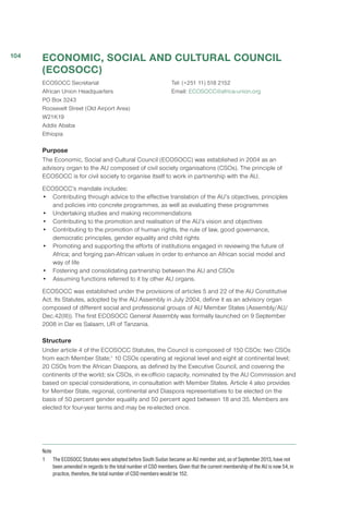 ECONOMIC, SOCIAL AND CULTURAL COUNCIL
(ECOSOCC)
ECOSOCC Secretariat
African Union Headquarters
PO Box 3243
Roosevelt Street (Old Airport Area)
W21K19 
Addis Ababa
Ethiopia
Tel: (+251 11) 518 2152
Email: ECOSOCC@africa-union.org
Purpose
The Economic, Social and Cultural Council (ECOSOCC) was established in 2004 as an
advisory organ to the AU composed of civil society organisations (CSOs). The principle of
ECOSOCC is for civil society to organise itself to work in partnership with the AU.
ECOSOCC’s mandate includes:
•	 Contributing through advice to the effective translation of the AU’s objectives, principles
and policies into concrete programmes, as well as evaluating these programmes
•	 Undertaking studies and making recommendations
•	 Contributing to the promotion and realisation of the AU’s vision and objectives
•	 Contributing to the promotion of human rights, the rule of law, good governance,
democratic principles, gender equality and child rights
•	 Promoting and supporting the efforts of institutions engaged in reviewing the future of
Africa; and forging pan-African values in order to enhance an African social model and
way of life
•	 Fostering and consolidating partnership between the AU and CSOs
•	 Assuming functions referred to it by other AU organs.
ECOSOCC was established under the provisions of articles 5 and 22 of the AU Constitutive
Act. Its Statutes, adopted by the AU Assembly in July 2004, define it as an advisory organ
composed of different social and professional groups of AU Member States (Assembly/AU/
Dec.42(III)). The first ECOSOCC General Assembly was formally launched on 9 September
2008 in Dar es Salaam, UR of Tanzania.
Structure
Under article 4 of the ECOSOCC Statutes, the Council is composed of 150 CSOs: two CSOs
from each Member State;1
10 CSOs operating at regional level and eight at continental level;
20 CSOs from the African Diaspora, as defined by the Executive Council, and covering the
continents of the world; six CSOs, in ex-officio capacity, nominated by the AU Commission and
based on special considerations, in consultation with Member States. Article 4 also provides
for Member State, regional, continental and Diaspora representatives to be elected on the
basis of 50 percent gender equality and 50 percent aged between 18 and 35. Members are
elected for four-year terms and may be re-elected once.
Note
1	 The ECOSOCC Statutes were adopted before South Sudan became an AU member and, as of September 2013, have not
been amended in regards to the total number of CSO members. Given that the current membership of the AU is now 54, in
practice, therefore, the total number of CSO members would be 152.
104
 
