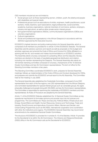 CSO members include but are not limited to:
•	 Social groups such as those representing women, children, youth, the elderly and people
with disabilities and special needs
•	 Professional groups such as associations of artists, engineers, health practitioners, social
workers, media, teachers, sport associations, legal professionals, social scientists,
academia, business organisations, national chambers of commerce, workers, employers,
industry and agriculture, as well as other private sector interest groups
•	 Non-governmental organisations (NGOs), community-based organisations (CBOs) and
voluntary organisations
•	 Cultural organisations
•	 Social and professional organisations in the African Diaspora (in accordance with the
definition approved by the Executive Council).
ECOSOCC’s highest decision and policy-making body is its General Assembly, which is
composed of all members as provided for in article 4 of the ECOSOCC Statutes. The General
Assembly submits advisory opinions and reports as well as proposals on the budget and
activities; approves and amends the Code of Ethics and Conduct for CSOs affiliated to or
working with the AU; and reviews and makes recommendations on ECOSOCC activities.
The Assembly elects a bureau composed of a presiding officer and five deputies. Bureau
members are elected on the basis of equitable geographical distribution and rotation,
including one member representing the Diaspora. The General Assembly also elects an
18-member standing committee composed of a bureau, chairpersons of the 10 Sectoral
Cluster Committees and two AU Commission representatives. The term of office for the
Standing Committee members is two years.
The Standing Committee coordinates ECOSOCC’s work, prepares its General Assembly
meetings, follows up implementation of the Code of Ethics and Conduct developed for CSOs,
and prepares and submits the ECOSOCC annual report to the AU Assembly. The Committee
held its first meeting in July 2009.
The General Assembly also establishes the Credentials Committee, composed of one CSO
representative from each of the five regions; one CSO representative from the African Diaspora;
one nominated representative for special interest groups such as vulnerable groups, the aged,
physically challenged and people living with HIV/AIDS; and two AU Commission representatives.
The Committee is responsible for examining the credentials of ECOSOCC members and their
representatives. Its Rules of Procedure are adopted by the General Assembly.
Article 11 of the ECOSOCC Statutes established the 10 Sectoral Cluster Committees as key
operational mechanisms to formulate opinions and provide input into AU policies and
programmes. The Committees are: Peace and Security; Political Affairs; Infrastructure and
Energy; Social Affairs and Health; Human Resources, Science and Technology; Trade and
Industry; Rural Economy and Agriculture; Economic Affairs; Women and Gender; and
Cross-Cutting Programmes (such as HIV/AIDS, international cooperation and coordination
with other AU institutions and organs). The ECOSOCC General Assembly may recommend
amendments to the established Sectoral Cluster Committees.
The structure of ECOSOCC is provided for in articles 8–12 of its Statutes. Article 14 provides
for the Secretariat to be within the AU Commission. The Citizens and Diaspora Directorate
(CIDO) office in the AU Commission acts as the Secretariat for ECOSOCC.
105
Economic,Social
andCulturalCouncil
 