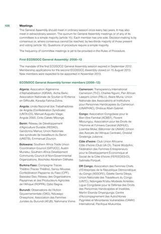 Meetings
The General Assembly should meet in ordinary session once every two years. It may also
meet in extraordinary session. The quorum for General Assembly meetings or of any of its
committees is a simple majority (article 15). Each member has one vote. Decision-making is by
consensus or, where consensus cannot be reached, by two-thirds majority of those present
and voting (article 16). Questions of procedure require a simple majority.
The frequency of committee meetings is yet to be provided in the Rules of Procedure.
First ECOSOCC General Assembly: 2008–12
The mandate of the first ECOSOCC General Assembly session expired in September 2012.
Membership applications for the second ECOSOCC Assembly closed on 15 August 2013.
New members were expected to be appointed in November 2013.
ECOSOCC General Assembly former members (2008–12)
Algeria: Association Algérienne
d’Alphabétisation (IQRAA), Aicha Barki;
Association Nationale de Soutien à l’Enfance
en Difficulté, Karadja Fatima-Zohra.
Angola: União Nacional dos Trabalhadores
de Angola (Confédération Syndicale)
(UNTA-CS), Manuel Augusto Viage;
Angola 2000, Cirilo Calisto Mbonge.
Benin: Réseau de Développement
d’Agriculture Durable (REDAD),
Gandonou Marius; Union Nationale
des syndicats de travailleurs du Benin
(UNSTB), Emmanuel Zounon.
Botswana: Southern Africa Trade Union
Coordination Council (SATUCC), Austin
Muneku; Southern Africa Development
Community Council of Non-Governmental
Organizations, Boichoko Abraham Ditlhake.
Burkina Faso: Compagnie Traces
Théâtre (Traces Théâtre), Sanou Moussa;
Confédération Paysanne du Faso (CPF),
Bassiaka Dao; Réseau des Organisations
Paysannes et des Producteurs Agricoles
de l’Afrique (ROPPA), Djibo Bagna.
Burundi: Observatoire de l’Action
Gouvernementale (OAG), Nduwayo
Onesphore; Association des Femmes
Juristes du Burundi (AFJB), Nahimana Vivine.
Cameroon: Transparency International
Cameroon (TI-C), Charles Nguini; Pan African
Lawyers Union (PALU), Akere Muna; Union
Nationale des Associations et Institutions
pour Personnes Handicapées du Cameroun
(UNAPHAC), Ondoua Abah Gabriel.
Congo: Association Congolaise pour le
Bien Etre Familial (ACBEF), Florent
Mboungou; Association pour les Droits de
l’Homme et l’Univers Carcéral (ADHUC),
Loamba Moke; Bâtonnier de UNAAC (Union
des Avocats de l’Afrique Centrale), Ondziel
Gnelenga Julienne.
Côte d'lvoire: Club Union Africaine
Côte d’Ivoire (Club UA CI), Traoré Wodjofini;
Fédération des Femmes Entrepreneurs
pour le Développement Économique et
Social de la Côte d’Ivoire (FEFEEDES-CI),
Salimata Porquet.
DR Congo: Association des Femmes Chefs
d’Entreprises de la République Démocratique
du Congo (ASSOFE), Odette Gema Diloya;
Union Nationale des Travailleurs du Congo
(UNTC), Ndongala N’sibu Modeste Amédée;
Ligue Congolaise pour la Défense des Droits
des Personnes Handicapées et Invalides,
Martin Ekanda Onyangunga; Centre
d’Accompagnement des Autochtones
Pygmées et Minoritaires Vulnérables (CAMV)
International, Pacifique Mukumba.
106
 