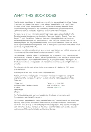 WHAT THIS BOOK DOES
This handbook is published by the African Union (AU) in partnership with the New Zealand
Government, publisher of the annual United Nations Handbook for more than 50 years.
Modelled on the United Nations Handbook, it is intended as a ready reference guide
for people working in all parts of the AU system (Member States, government officials,
Commission staff) as well as the AU’s many partners and wider civil society.
The book has at its heart information about the principal organs established by the AU
Constitutive Act and subsequent protocols: the Assembly, Executive Council, Peace and
Security Council, Pan-African Parliament, Justice and Financial Institutions, Permanent
Representatives Committee and AU Commission. It also contains information about the
subsidiary organs and programmes established in accordance with the Constitutive Act as
well as regional and other arrangements, such as the Regional Economic Communities, which
are closely integrated with the AU.
Non-governmental organisations, inter-governmental organisations and political groups are not
included except where they have a formal agreement with the AU.
The handbook focuses on the AU’s current organs and structure and is not intended to be a
historical record. However, as many of the AU organs and structures are directly inherited from
its predecessor, the Organization of African Unity (OAU), key details about the original OAU
structure are included where possible with notes on significant changes during the transition
to the AU.
The information in this book is intended to be accurate as at 1 September 2013 unless
otherwise stated.
All money values are in US dollars unless otherwise stated.
Website, email and postal/physical addresses are included where possible, along with
telephone and fax numbers. The primary contact details for AU Headquarters in Addis
Ababa are:
PO Box 3243 
Roosevelt Street (Old Airport Area)
W21K19 
Addis Ababa 
Ethiopia 
Tel: (+251 11) 551 7700 
Fax: (+251 11) 551 7844 
Internet: www.au.int
The AU Handbook project has been based in the Directorate of Information and
Communications in the AU Commission.
The publishers are indebted to the AU Member States, AU Commission staff and others from
the many AU subsidiary and partner institutions that provided considerable assistance to
ensure this book is as up to date and comprehensive as possible. They also acknowledge the
work of the New Zealand members of the African Union Handbook team and the research
contributions of Alemayehu Behabtu and Mariame Camara.
9
 