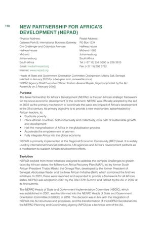 NEW PARTNERSHIP FOR AFRICA’S
DEVELOPMENT (NEPAD)
Physical Address:
Gateway Park B, International Business Gateway
Cnr Challenger and Colombia Avenues
Halfway House
Midrand
Johannesburg
South Africa
Email: media@nepad.org
Internet: www.nepad.org
Postal Address:
PO Box 1234
Halfway House
Midrand 1685
Johannesburg
South Africa
Tel: (+27 11) 256 3600 or 256 3615
Fax: (+27 11) 206 3762
Heads of State and Government Orientation Committee Chairperson: Macky Sall, Senegal
(elected in January 2013 for a two-year term, renewable once)
NEPAD Agency Chief Executive Officer: Ibrahim Assane Mayaki, Niger (appointed by the AU
Assembly on 2 February 2009)
Purpose
The New Partnership for Africa’s Development (NEPAD) is the pan-African strategic framework
for the socio-economic development of the continent. NEPAD was officially adopted by the AU
in 2002 as the primary mechanism to coordinate the pace and impact of Africa’s development
in the 21st century. Its primary objective is to provide a new mechanism, spearheaded by
African leaders, to:
•	 Eradicate poverty
•	 Place African countries, both individually and collectively, on a path of sustainable growth
and development
•	 Halt the marginalisation of Africa in the globalisation process
•	 Accelerate the empowerment of women
•	 Fully integrate Africa into the global economy.
NEPAD is primarily implemented at the Regional Economic Community (REC) level. It is widely
used by international financial institutions, UN agencies and Africa’s development partners as
a mechanism to support African development efforts.
Evolution
NEPAD evolved from three initiatives designed to address the complex challenges to growth
faced by African states: the Millennium Africa Recovery Plan (MAP), led by former South
African President Thabo Mbeki; the Omega Plan, developed by the former President of
Senegal, Abdoulaye Wade; and the New African Initiative (NAI), which combined the first two
initiatives. In 2001, these were reworked and expanded to provide a framework for all African
states. NEPAD was adopted in 2001 by the OAU 37th Summit and ratified by the AU in 2002 at
its first summit.
The NEPAD Heads of State and Government Implementation Committee (HSGIC), which
was established in 2001, was transformed into the NEPAD Heads of State and Government
Orientation Committee (HSGOC) in 2010. This decision was in line with the integration of
NEPAD into AU structures and processes, and the transformation of the NEPAD Secretariat into
the NEPAD Planning and Coordinating Agency (NPCA) as a technical arm of the AU.
110
 