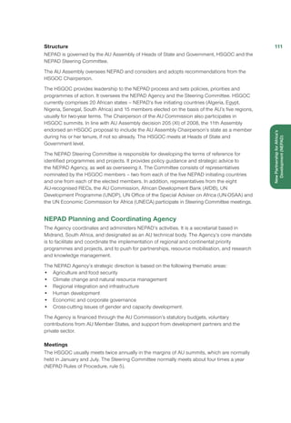 Structure
NEPAD is governed by the AU Assembly of Heads of State and Government, HSGOC and the
NEPAD Steering Committee.
The AU Assembly oversees NEPAD and considers and adopts recommendations from the
HSGOC Chairperson.
The HSGOC provides leadership to the NEPAD process and sets policies, priorities and
programmes of action. It oversees the NEPAD Agency and the Steering Committee. HSGOC
currently comprises 20 African states – NEPAD’s five initiating countries (Algeria, Egypt,
Nigeria, Senegal, South Africa) and 15 members elected on the basis of the AU’s five regions,
usually for two-year terms. The Chairperson of the AU Commission also participates in
HSGOC summits. In line with AU Assembly decision 205 (XI) of 2008, the 11th Assembly
endorsed an HSGOC proposal to include the AU Assembly Chairperson’s state as a member
during his or her tenure, if not so already. The HSGOC meets at Heads of State and
Government level.
The NEPAD Steering Committee is responsible for developing the terms of reference for
identified programmes and projects. It provides policy guidance and strategic advice to
the NEPAD Agency, as well as overseeing it. The Committee consists of representatives
nominated by the HSGOC members – two from each of the five NEPAD initiating countries
and one from each of the elected members. In addition, representatives from the eight
AU-recognised RECs, the AU Commission, African Development Bank (AfDB), UN
Development Programme (UNDP), UN Office of the Special Adviser on Africa (UN-OSAA) and
the UN Economic Commission for Africa (UNECA) participate in Steering Committee meetings.
NEPAD Planning and Coordinating Agency
The Agency coordinates and administers NEPAD’s activities. It is a secretariat based in
Midrand, South Africa, and designated as an AU technical body. The Agency’s core mandate
is to facilitate and coordinate the implementation of regional and continental priority
programmes and projects, and to push for partnerships, resource mobilisation, and research
and knowledge management.
The NEPAD Agency’s strategic direction is based on the following thematic areas:
•	 Agriculture and food security
•	 Climate change and natural resource management
•	 Regional integration and infrastructure
•	 Human development
•	 Economic and corporate governance
•	 Cross-cutting issues of gender and capacity development.
The Agency is financed through the AU Commission’s statutory budgets, voluntary
contributions from AU Member States, and support from development partners and the
private sector.
Meetings
The HSGOC usually meets twice annually in the margins of AU summits, which are normally
held in January and July. The Steering Committee normally meets about four times a year
(NEPAD Rules of Procedure, rule 5).
111
NewPartnershipforAfrica’s
Development(NEPAD)
 