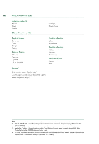 HSGOC members 2013
Initiating states (5)
Algeria
Egypt
Nigeria
Senegal
South Africa
Elected members (15)
Central Region
Cameroon
Chad
Congo
Gabon
Eastern Region
Ethiopia
Rwanda
Uganda
UR of Tanzania
Northern Region
Libya
Mauritania
Southern Region
Malawi
Zambia
Zimbabwe
Western Region
Benin
Mali
Bureau1
Chairperson: Macky Sall, Senegal2
Vice-Chairperson: Abdelaziz Bouteflika, Algeria
Vice-Chairperson: Egypt3
Notes
1 	 Rule 15 of the NEPAD Rules of Procedure provides for a chairperson and two vice-chairpersons only (all Heads of State
and Government).
2 	 Macky Sall, President of Senegal, replaced the late Prime Minister of Ethiopia, Meles Zenawi, in August 2012. Meles
Zenawi had served as HSGOC Chairperson for four years.
3	 On 5 July 2013, the AU Peace and Security Council decided to suspend the participation of Egypt in the AU’s activities until
the restoration of constitutional order (PSC/PR/COMM.(CCCLXXXIV)).
112
 