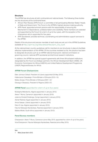 Structure
The APRM has structures at both continental and national levels. The following three bodies
are the structures at the continental level.
•	 African Peer Review (APR) Forum: a committee of all participating Member States’ Heads
of State and Government. The Forum is the APRM’s highest decision-making authority.
•	 APR Panel: appointed eminent persons with the responsibility of ensuring the
Mechanism’s independence, professionalism and credibility. Panel members are selected
and appointed by the Forum for a term of up to four years, with the exception of the
Chairperson who is appointed for five years.
•	 APR Secretariat: provides technical, coordinating and administrative support services to
the APRM.
Details of the structure and precise mandate of each body are set out in the APRM Guidelines
available at http://aprm-au.org/sites/default/files/aprm_onp_0.pdf.
At the national level, country guidelines call for members to put structures in place to facilitate
effective implementation of the APRM. Of the countries reviewed so far, the practice has been
to designate structures such as an APRM national focal point, national commission or
governing council, national APR secretariat and technical research institutions.
In addition, the APRM has special support agreements with three Africa-based institutions
designated by the Forum as strategic partners: the African Development Bank (AfDB), UN
Economic Commission for Africa (UNECA) and United Nations Development Programme
(UNDP) Regional Bureau for Africa.
APRM Forum Chairpersons
Ellen Johnson Sirleaf, President of Liberia (appointed 26 May 2013)
Hailemariam Dessalegn, Prime Minister of Ethiopia (2012–13)
Meles Zenawi, Prime Minister of Ethiopia (2007–12)1
Olusegun Obasanjo, President of Nigeria (2003–07)
APRM Panel (appointed for a term of up to four years)
Mustapha Mekideche, Algeria (appointed in January 2012)
Akere T Muna, Cameroon (appointed in January 2010)
Julienne Ondziel Gnelenga, Congo (appointed in January 2010)
Ashraf Rashed, Egypt (appointed in January 2012)
Amos Sawyer, Liberia (appointed in January 2010)
Okon E Uya, Nigeria (appointed in January 2012)
Fatuma Ndangiza Nyirakobwa, Rwanda (appointed in January 2012)
Baleka Mbete, South Africa (appointed in January 2012)
Panel Bureau members
Chairperson: Akere T Muna, Cameroon (since May 2013; appointed for a term of up to five years)
Vice-Chairperson: Fatuma Ndangiza Nyirakobwa, Rwanda (since May 2013)
Note
1	 Meles Zenawi died in 2012.
115
AfricanPeerReview
Mechanism
 