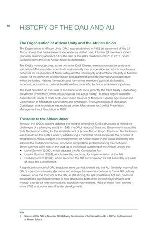 HISTORY OF THE OAU AND AU
The Organization of African Unity and the African Union
The Organization of African Unity (OAU) was established in 1963 by agreement of the 32
African states that had achieved independence at that time. A further 21 members joined
gradually, reaching a total of 53 by the time of the AU’s creation in 2002.1
In 2011, South
Sudan became the 54th African Union (AU) member.
The OAU’s main objectives, as set out in the OAU Charter, were to promote the unity and
solidarity of African states; coordinate and intensify their cooperation and efforts to achieve a
better life for the peoples of Africa; safeguard the sovereignty and territorial integrity of Member
States; rid the continent of colonisation and apartheid; promote international cooperation
within the United Nations framework; and harmonise members’ political, diplomatic,
economic, educational, cultural, health, welfare, scientific, technical and defence policies.
The OAU operated on the basis of its Charter and, more recently, the 1991 Treaty Establishing
the African Economic Community (known as the Abuja Treaty). Its major organs were the
Assembly of Heads of State and Government, Council of Ministers, General Secretariat and
Commission of Mediation, Conciliation and Arbitration. The Commission of Mediation,
Conciliation and Arbitration was replaced by the Mechanism for Conflict Prevention,
Management and Resolution in 1993. 
Transition to the African Union
Through the 1990s, leaders debated the need to amend the OAU’s structures to reflect the
challenges of a changing world. In 1999, the OAU Heads of State and Government issued the
Sirte Declaration calling for the establishment of a new African Union. The vision for the Union
was to build on the OAU’s work by establishing a body that could accelerate the process of
integration in Africa, support the empowerment of African states in the global economy and
address the multifaceted social, economic and political problems facing the continent.
Three summits were held in the lead up to the official launching of the African Union, the:
•	 Lome Summit (2000), which adopted the AU Constitutive Act
•	 Lusaka Summit (2001), which drew the road map for implementation of the AU 
•	 Durban Summit (2002), which launched the AU and convened its first Assembly of Heads
of State and Government.
A significant number of OAU structures were carried forward into the AU. Similarly, many of the
OAU’s core commitments, decisions and strategy frameworks continue to frame AU policies.
However, while the footprint of the OAU is still strong, the AU Constitutive Act and protocols
established a significant number of new structures, both at the level of major organs and
through a range of new technical and subsidiary committees. Many of these have evolved
since 2002 and some are still under development.
Note
1	 Morocco left the OAU in November 1984 following the admission of the Sahrawi Republic in 1982 as the Government
of Western Sahara.
10
 