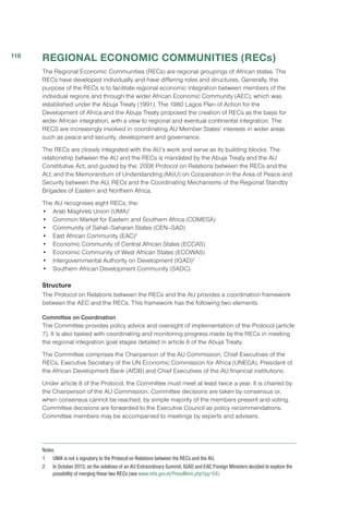 REGIONAL ECONOMIC COMMUNITIES (RECs)
The Regional Economic Communities (RECs) are regional groupings of African states. The
RECs have developed individually and have differing roles and structures. Generally, the
purpose of the RECs is to facilitate regional economic integration between members of the
individual regions and through the wider African Economic Community (AEC), which was
established under the Abuja Treaty (1991). The 1980 Lagos Plan of Action for the
Development of Africa and the Abuja Treaty proposed the creation of RECs as the basis for
wider African integration, with a view to regional and eventual continental integration. The
RECS are increasingly involved in coordinating AU Member States’ interests in wider areas
such as peace and security, development and governance.
The RECs are closely integrated with the AU’s work and serve as its building blocks. The
relationship between the AU and the RECs is mandated by the Abuja Treaty and the AU
Constitutive Act, and guided by the: 2008 Protocol on Relations between the RECs and the
AU; and the Memorandum of Understanding (MoU) on Cooperation in the Area of Peace and
Security between the AU, RECs and the Coordinating Mechanisms of the Regional Standby
Brigades of Eastern and Northern Africa.
The AU recognises eight RECs, the:
•	 Arab Maghreb Union (UMA)1
•	 Common Market for Eastern and Southern Africa (COMESA)
•	 Community of Sahel–Saharan States (CEN–SAD)
•	 East African Community (EAC)2
•	 Economic Community of Central African States (ECCAS)
•	 Economic Community of West African States (ECOWAS)
•	 Intergovernmental Authority on Development (IGAD)2
•	 Southern African Development Community (SADC).
Structure
The Protocol on Relations between the RECs and the AU provides a coordination framework
between the AEC and the RECs. This framework has the following two elements.
Committee on Coordination
The Committee provides policy advice and oversight of implementation of the Protocol (article
7). It is also tasked with coordinating and monitoring progress made by the RECs in meeting
the regional integration goal stages detailed in article 6 of the Abuja Treaty.
The Committee comprises the Chairperson of the AU Commission, Chief Executives of the
RECs, Executive Secretary of the UN Economic Commission for Africa (UNECA), President of
the African Development Bank (AfDB) and Chief Executives of the AU financial institutions.
Under article 8 of the Protocol, the Committee must meet at least twice a year. It is chaired by
the Chairperson of the AU Commission. Committee decisions are taken by consensus or,
when consensus cannot be reached, by simple majority of the members present and voting.
Committee decisions are forwarded to the Executive Council as policy recommendations.
Committee members may be accompanied to meetings by experts and advisers.
Notes
1	 UMA is not a signatory to the Protocol on Relations between the RECs and the AU.
2	 In October 2013, on the sidelines of an AU Extraordinary Summit, IGAD and EAC Foreign Ministers decided to explore the
possibility of merging these two RECs (see www.mfa.gov.et/PressMore.php?pg=54).
118
 