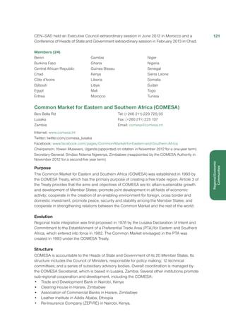 CEN–SAD held an Executive Council extraordinary session in June 2012 in Morocco and a
Conference of Heads of State and Government extraordinary session in February 2013 in Chad.  
Members (24) 
Benin
Burkina Faso
Central African Republic
Chad
Côte d’Ivoire
Djibouti
Egypt
Eritrea
Gambia
Ghana
Guinea Bissau
Kenya
Liberia
Libya
Mali
Morocco
Niger
Nigeria
Senegal
Sierra Leone
Somalia
Sudan
Togo
Tunisia 
Common Market for Eastern and Southern Africa (COMESA)
Ben Bella Rd
Lusaka
Zambia
Tel: (+260 211) 229 725/35
Fax: (+260 211) 225 107
Email: comesa@comesa.int
Internet: www.comesa.int
Twitter: twitter.com/comesa_lusaka
Facebook: www.facebook.com/pages/Common-Market-for-Eastern-and-Southern-Africa
Chairperson: Yoweri Museveni, Uganda (appointed on rotation in November 2012 for a one-year term)
Secretary-General: Sindiso Ndema Ngwenya, Zimbabwe (reappointed by the COMESA Authority in
November 2012 for a second-five year term)
Purpose
The Common Market for Eastern and Southern Africa (COMESA) was established in 1993 by
the COMESA Treaty, which has the primary purpose of creating a free trade region. Article 3 of
the Treaty provides that the aims and objectives of COMESA are to: attain sustainable growth
and development of Member States; promote joint development in all fields of economic
activity; cooperate in the creation of an enabling environment for foreign, cross border and
domestic investment; promote peace, security and stability among the Member States; and
cooperate in strengthening relations between the Common Market and the rest of the world.
Evolution
Regional trade integration was first proposed in 1978 by the Lusaka Declaration of Intent and
Commitment to the Establishment of a Preferential Trade Area (PTA) for Eastern and Southern
Africa, which entered into force in 1982. The Common Market envisaged in the PTA was
created in 1993 under the COMESA Treaty.
Structure
COMESA is accountable to the Heads of State and Government of its 20 Member States. Its
structure includes the Council of Ministers, responsible for policy making; 12 technical
committees; and a series of subsidiary advisory bodies. Overall coordination is managed by
the COMESA Secretariat, which is based in Lusaka, Zambia. Several other institutions promote
sub-regional cooperation and development, including the COMESA:
•	 Trade and Development Bank in Nairobi, Kenya
•	 Clearing House in Harare, Zimbabwe
•	 Association of Commercial Banks in Harare, Zimbabwe
•	 Leather Institute in Addis Ababa, Ethiopia
•	 Re-Insurance Company (ZEP-RE) in Nairobi, Kenya.
121
RegionalEconomic
Communities
 