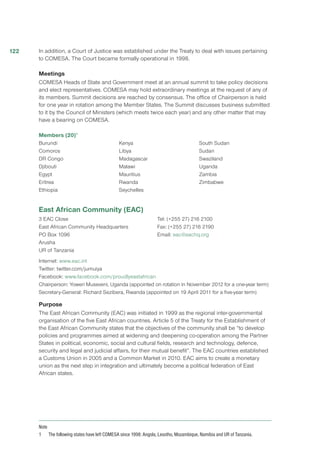 In addition, a Court of Justice was established under the Treaty to deal with issues pertaining
to COMESA. The Court became formally operational in 1998.
Meetings
COMESA Heads of State and Government meet at an annual summit to take policy decisions
and elect representatives. COMESA may hold extraordinary meetings at the request of any of
its members. Summit decisions are reached by consensus. The office of Chairperson is held
for one year in rotation among the Member States. The Summit discusses business submitted
to it by the Council of Ministers (which meets twice each year) and any other matter that may
have a bearing on COMESA.
Members (20)1
Burundi
Comoros
DR Congo
Djibouti
Egypt
Eritrea
Ethiopia
Kenya
Libya
Madagascar
Malawi
Mauritius
Rwanda
Seychelles
South Sudan
Sudan
Swaziland
Uganda
Zambia
Zimbabwe
East African Community (EAC)
3 EAC Close
East African Community Headquarters
PO Box 1096
Arusha
UR of Tanzania
Tel: (+255 27) 216 2100
Fax: (+255 27) 216 2190
Email: eac@eachq.org
Internet: www.eac.int
Twitter: twitter.com/jumuiya
Facebook: www.facebook.com/proudlyeastafrican
Chairperson: Yoweri Museveni, Uganda (appointed on rotation in November 2012 for a one-year term)
Secretary-General: Richard Sezibera, Rwanda (appointed on 19 April 2011 for a five-year term)
Purpose
The East African Community (EAC) was initiated in 1999 as the regional inter-governmental
organisation of the five East African countries. Article 5 of the Treaty for the Establishment of
the East African Community states that the objectives of the community shall be “to develop
policies and programmes aimed at widening and deepening co-operation among the Partner
States in political, economic, social and cultural fields, research and technology, defence,
security and legal and judicial affairs, for their mutual benefit”. The EAC countries established
a Customs Union in 2005 and a Common Market in 2010. EAC aims to create a monetary
union as the next step in integration and ultimately become a political federation of East
African states.
Note
1	 The following states have left COMESA since 1998: Angola, Lesotho, Mozambique, Namibia and UR of Tanzania.
122
 