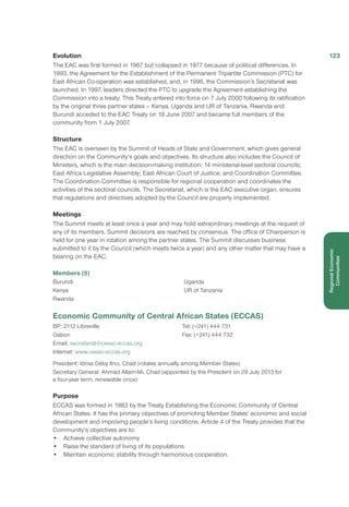Evolution
The EAC was first formed in 1967 but collapsed in 1977 because of political differences. In
1993, the Agreement for the Establishment of the Permanent Tripartite Commission (PTC) for
East African Co-operation was established, and, in 1996, the Commission’s Secretariat was
launched. In 1997, leaders directed the PTC to upgrade the Agreement establishing the
Commission into a treaty. This Treaty entered into force on 7 July 2000 following its ratification
by the original three partner states – Kenya, Uganda and UR of Tanzania. Rwanda and
Burundi acceded to the EAC Treaty on 18 June 2007 and became full members of the
community from 1 July 2007.
Structure
The EAC is overseen by the Summit of Heads of State and Government, which gives general
direction on the Community’s goals and objectives. Its structure also includes the Council of
Ministers, which is the main decision-making institution; 14 ministerial-level sectoral councils;
East Africa Legislative Assembly; East African Court of Justice; and Coordination Committee.
The Coordination Committee is responsible for regional cooperation and coordinates the
activities of the sectoral councils. The Secretariat, which is the EAC executive organ, ensures
that regulations and directives adopted by the Council are properly implemented.
Meetings
The Summit meets at least once a year and may hold extraordinary meetings at the request of
any of its members. Summit decisions are reached by consensus. The office of Chairperson is
held for one year in rotation among the partner states. The Summit discusses business
submitted to it by the Council (which meets twice a year) and any other matter that may have a
bearing on the EAC.
Members (5)
Burundi
Kenya
Rwanda
Uganda
UR of Tanzania
Economic Community of Central African States (ECCAS)
BP: 2112 Libreville
Gabon
Email: secretariat@ceeac-eccas.org
Internet: www.ceeac-eccas.org
Tel: (+241) 444 731
Fax: (+241) 444 732
President: Idriss Déby Itno, Chad (rotates annually among Member States)
Secretary General: Ahmad Allam-Mi, Chad (appointed by the President on 29 July 2013 for
a four-year term, renewable once)
Purpose
ECCAS was formed in 1983 by the Treaty Establishing the Economic Community of Central
African States. It has the primary objectives of promoting Member States’ economic and social
development and improving people’s living conditions. Article 4 of the Treaty provides that the
Community’s objectives are to:
•	 Achieve collective autonomy
•	 Raise the standard of living of its populations
•	 Maintain economic stability through harmonious cooperation.
123
RegionalEconomic
Communities
 