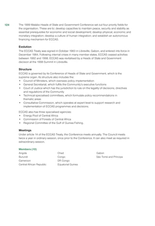 The 1999 Malabo Heads of State and Government Conference set out four priority fields for
the organisation. These are to: develop capacities to maintain peace, security and stability as
essential prerequisites for economic and social development; develop physical, economic and
monetary integration; develop a culture of human integration; and establish an autonomous
financing mechanism for ECCAS. 
Evolution
The ECCAS Treaty was signed in October 1983 in Libreville, Gabon, and entered into force in
December 1984. Following internal crises in many member states, ECCAS ceased activities
between 1992 and 1998. ECCAS was revitalised by a Heads of State and Government
decision at the 1998 Summit in Libreville.
Structure
ECCAS is governed by its Conference of Heads of State and Government, which is the
supreme organ. Its structure also includes the:
•	 Council of Ministers, which oversees policy implementation
•	 General Secretariat, which fulfils the Community’s executive functions
•	 Court of Justice which has the jurisdiction to rule on the legality of decisions, directives
and regulations of the Community
•	 Technical specialised committees, which formulate policy recommendations in
thematic areas
•	 Consultative Commission, which operates at expert level to support research and
implementation of ECCAS programmes and decisions.
ECCAS also has three specialised agencies:
•	 Energy Pool of Central Africa
•	 Commission of Forests of Central Africa
•	 Regional Committee of the Gulf of Guinea Fishing.
Meetings
Under article 14 of the ECCAS Treaty, the Conference meets annually. The Council meets
twice a year in ordinary session, once prior to the Conference. It can also meet as required in
extraordinary session. 
Members (10)
Angola
Burundi
Cameroon
Central African Republic
Chad
Congo
DR Congo
Equatorial Guinea
Gabon
São Tomé and Príncipe
124
 