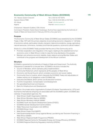 Economic Community of West African States (ECOWAS)
101, Yakubu Gowon Crescent
Asokoro District PMB
401 Abuja
Nigeria
Tel: (+234 9) 3147 6479
Fax: (+234 9) 3143 005 or 3147 646
Email: info@ecowas.int
Internet: www.ecowas.int
Chairperson: Alassane Ouattara, Côte d’Ivoire
Commission President: Kadre Desire Ouedraogo, Burkina Faso (appointed by the Authority of
Heads of State and Government in February 2012 for a four-year term)
Purpose
The Economic Community of West African States (ECOWAS) was established by the ECOWAS
Treaty in May 1975 with the primary objective of promoting economic integration in “all fields
of economic activity, particularly industry, transport, telecommunications, energy, agriculture,
natural resources, commerce, monetary and financial questions, social and cultural matters”.
Article 3(1) of the ECOWAS Treaty provides that the aims of the Community are to:
•	 Promote cooperation and integration in the region, leading to the establishment of an
economic union in West Africa in order to raise the living standards of its peoples
•	 Maintain and enhance economic stability, foster relations among Member States and
contribute to the progress and development of the African continent. 
Structure
ECOWAS is governed by its Authority of Heads of State and Government. The Authority
Chairperson is elected for a one-year term. ECOWAS’s structure includes the:
•	 Council of Ministers, which oversees policy implementation
•	 Community Parliament, which represents all the peoples of West Africa
•	 Economic and Social Council, which considers economic and social matters
•	 Community Court of Justice, which interprets the ECOWAS Treaty and adjudicates on
matters arising out of obligations under ECOWAS law
•	 Executive Secretariat, which carries out all executive functions
•	 Fund for Cooperation, Compensation and Development
•	 Six specialised technical commissions
•	 Bank for Infrastructure and Development.
In addition, the private sector organisations Ecobank (Ecobank Transnational Inc. (ETI)) and
Ecomarine International (shipping) are associated with the ECOWAS system. ECOWAS also
oversees 12 specialised agencies, the: 
• 	 West African Health Organisation (WAHO)
• 	 West African Monetary Agency (WAMA)
• 	 West African Monetary Institute (WAMI)
• 	 ECOWAS Youth and Sports Development Centre (EYSDC)
• 	 ECOWAS Gender Development Centre (EGDC)
• 	 Water Resources Coordination Unit (WRCU)
• 	 ECOWAS Brown Card
• 	 West African Power Pool (WAPP)
• 	 Inter-Governmental Action Group against Money Laundering and Terrorism Financing in
West Africa (GIABA)
• 	 West African Regional Health Programme (PRSAO)
• 	 ECOWAS Regional Centre for Renewable Energy and Energy Efficiency (ECREEE)
• 	 ECOWAS Regional Electricity Regulatory Authority (ERERA). 
125
RegionalEconomic
Communities
 