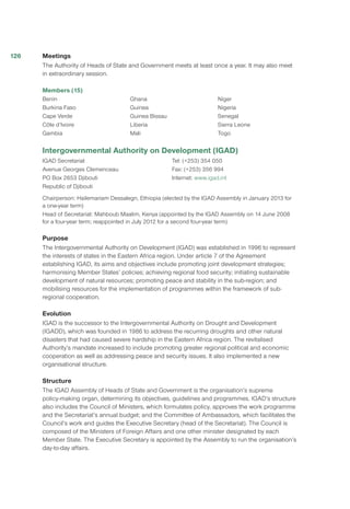 Meetings
The Authority of Heads of State and Government meets at least once a year. It may also meet
in extraordinary session.
Members (15)
Benin
Burkina Faso
Cape Verde
Côte d’Ivoire
Gambia
Ghana
Guinea
Guinea Bissau
Liberia
Mali
Niger
Nigeria
Senegal
Sierra Leone
Togo
Intergovernmental Authority on Development (IGAD)
IGAD Secretariat
Avenue Georges Clemenceau
PO Box 2653 Djibouti
Republic of Djibouti
Tel: (+253) 354 050
Fax: (+253) 356 994
Internet: www.igad.int
Chairperson: Hailemariam Dessalegn, Ethiopia (elected by the IGAD Assembly in January 2013 for
a one-year term)
Head of Secretariat: Mahboub Maalim, Kenya (appointed by the IGAD Assembly on 14 June 2008
for a four-year term; reappointed in July 2012 for a second four-year term)
Purpose
The Intergovernmental Authority on Development (IGAD) was established in 1996 to represent
the interests of states in the Eastern Africa region. Under article 7 of the Agreement
establishing IGAD, its aims and objectives include promoting joint development strategies;
harmonising Member States’ policies; achieving regional food security; initiating sustainable
development of natural resources; promoting peace and stability in the sub-region; and
mobilising resources for the implementation of programmes within the framework of sub-
regional cooperation.
Evolution
IGAD is the successor to the Intergovernmental Authority on Drought and Development
(IGADD), which was founded in 1986 to address the recurring droughts and other natural
disasters that had caused severe hardship in the Eastern Africa region. The revitalised
Authority’s mandate increased to include promoting greater regional political and economic
cooperation as well as addressing peace and security issues. It also implemented a new
organisational structure.
Structure
The IGAD Assembly of Heads of State and Government is the organisation’s supreme
policy-making organ, determining its objectives, guidelines and programmes. IGAD’s structure
also includes the Council of Ministers, which formulates policy, approves the work programme
and the Secretariat’s annual budget; and the Committee of Ambassadors, which facilitates the
Council’s work and guides the Executive Secretary (head of the Secretariat). The Council is
composed of the Ministers of Foreign Affairs and one other minister designated by each
Member State. The Executive Secretary is appointed by the Assembly to run the organisation’s
day-to-day affairs.
126
 