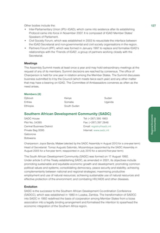 Other bodies include the:
•	 Inter-Parliamentary Union (IPU–IGAD), which came into existence after its establishing
Protocol came into force in November 2007. It is composed of IGAD Member States’
Speakers of Parliament.
•	 Civil Society Forum, which was established in 2003 to resuscitate the interface between
the IGAD Secretariat and non-governmental and civil society organisations in the region.
•	 Partners Forum (IPF), which was formed in January 1997 to replace and formalise IGAD’s
relationships with the ‘Friends of IGAD’, a group of partners working closely with the
Secretariat.
Meetings
The Assembly Summit meets at least once a year and may hold extraordinary meetings at the
request of any of its members. Summit decisions are reached by consensus. The office of
Chairperson is held for one year in rotation among the Member States. The Summit discusses
business submitted to it by the Council (which meets twice each year) and any other matter
that may have a bearing on IGAD. The Committee of Ambassadors convenes as often as the
need arises.
Members (8)
Djibouti
Eritrea
Ethiopia
Kenya
Somalia
South Sudan
Sudan
Uganda
Southern African Development Community (SADC)
SADC House
Plot No. 54385
Central Business District
Private Bag 0095
Gaborone
Botswana
Tel: (+267) 395 1863
Fax: (+267) 397 2848
Email: registry@sadc.int
Internet: www.sadc.int
Chairperson: Joyce Banda, Malawi (elected by the SADC Assembly in August 2013 for a one-year term)
Head of Secretariat: Tomaz Augusto Salomão, Mozambique (appointed by the SADC Assembly in
August 2005 for a five-year term; reappointed in July 2010 for a second five-year term)
The South African Development Community (SADC) was formed on 17 August 1992.
Under article 5 of the Treaty establishing SADC, as amended in 2001, its objectives include
promoting sustainable and equitable economic growth and development; promoting common
political values and systems; consolidating democracy, peace security and stability; achieving
complementarity between national and regional strategies; maximising productive
employment and use of natural resources; achieving sustainable use of natural resources and
effective protection of the environment; and combating HIV/AIDS and other diseases.
Evolution
SADC is the successor to the Southern African Development Co-ordination Conference
(SADCC), which was established in 1980 in Lusaka, Zambia. The transformation of SADCC
into SADC in 1992 redefined the basis of cooperation among Member States from a loose
association into a legally binding arrangement and formalised the intention to spearhead the
economic integration of the Southern Africa region.
127
RegionalEconomic
Communities
 