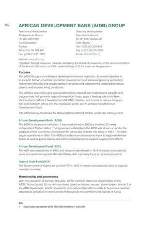 AFRICAN DEVELOPMENT BANK (AfDB) GROUP
Temporary Headquarters
15 Avenue du Ghana
PO Box 323-1002
Tunis-Belvédère
Tunisia
Tel: (+216 71) 103 900
Fax: (+216 71) 351 933
Statutory Headquarters
Rue Joseph Anoma
01 BP 1387 Abidjan 01
Côte d’Ivoire
Tel: (+225 20) 204 444
Fax: (+225 20) 204 959
Email: afdb@afdb.org
Internet: www.afdb.org
President: Donald Kaberuka, Rwanda (elected by the Board of Governors, on the recommendation
of the Board of Directors, in 2005; re-elected May 2010 for a second five-year term)
Purpose
The AfDB Group is a multilateral development finance institution. Its overall objective is
to support African countries’ economic development and social progress by promoting
investment of public and private capital in projects and programmes designed to reduce
poverty and improve living conditions.
The AfDB is required to give special attention to national and multinational projects and
programmes that promote regional integration. It also plays a leading role in the New
Partnership for Africa’s Development (NEPAD) initiative, which aims to reduce the gaps
that exist between Africa and the developed world, and to achieve the Millennium
Development Goals.
The AfDB Group comprises the following three distinct entities under one management.
African Development Bank (AfDB)
The AfDB is the parent institution. It was established in 1963 by the then 23 newly
independent African states. The agreement establishing the AfDB was drawn up under the
auspices of the Economic Commission for Africa and entered into force in 1964. The Bank
began operations in 1966. The AfDB provides non-concessional loans to regional Member
States as well as policy advice and technical assistance to support development efforts.
African Development Fund (ADF)
The ADF was established in 1972 and became operational in 1974. It makes concessional
loans and grants to regional Member States, with a primary focus on poverty reduction.
Nigeria Trust Fund (NTF)
The Government of Nigeria set up the NTF in 1976. It makes concessional loans to regional
member countries.
Membership and governance
With the exception of Sahrawi Republic, all AU member states are shareholders of the
AfDB.1
 Morocco and 25 non-African states (listed as follows) are also shareholders. Article 3 of
the AfDB Agreement, which provides for any independent African state to become a member,
also makes provision for membership from outside the continent and islands of Africa.
Note
1	 South Sudan was admitted as the 54th AfDB member on 1 June 2012.
130
 