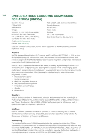 UNITED NATIONS ECONOMIC COMMISSION
FOR AFRICA (UNECA)
Menelik II Avenue
PO Box 3001
Addis Ababa
Ethiopia
Tel: (+251 11) 551 7200 (Addis Ababa)
or (+1 212) 963 6905 (New York)
Fax: (+251 11) 551 0365 (Addis Ababa)
or (+1 212) 963 4957 (New York)
Email: ecainfo@uneca.org
Internet: www.uneca.org
AUC-UNECA-AfDB Joint Secretariat Office
Menelik II Avenue
PO Box 3001
Addis Ababa
Ethiopia
Tel: (+251 11) 544 5537
Coordinator: Ibrahima Dia, Mauritania
Executive Secretary: Carlos Lopes, Guinea Bissau (appointed by the UN Secretary-General in
September 2012)
Purpose
UNECA was established by the UN Economic and Social Council (ECOSOC) in 1958 as one
of the UN’s five regional commissions. UNECA’s mandate is to support the economic and
social development of its Member States, foster regional integration and promote international
cooperation for Africa’s development.
UNECA’s work programme focuses on two areas: promoting regional integration in support
of the AU’s vision and priorities; and meeting Africa’s special needs and emerging global
challenges. It also provides technical advisory services to AU governments, inter-governmental
organisations and institutions. UNECA’s work is organised around seven substantive
programme clusters:
•	 Macroeconomic policy
•	 Social development
•	 Regional integration and trade
•	 Natural resource management
•	 Innovation and technology
•	Gender
•	Governance.
Structure
UNECA is headquartered in Addis Ababa, Ethiopia. It coordinates with the AU through its
Partnerships Office and the Joint Secretariat Support Office of the UNECA, AU Commission
and African Development Bank (AfDB). UNECA has five sub-regional offices, one each in
central, east, north, southern and west Africa.
Meetings
UNECA sessions (Conference of African Ministers of Finance, Planning and Economic
Development) are held annually. Since 2008, sessions have been held jointly with the AU
Conference of Ministers of Economy and Finance.
Membership
The geographical scope of UNECA’s work includes the continent and islands of Africa.
Membership is open to members of the UN in this region and to any state in the area that may
become a member of the UN in the future. Under its terms of reference, UNECA may invite UN
Member States to participate in its work in a consultative capacity. Switzerland participates in
a consultative capacity by virtue of ECOSOC res. 925 (XXXIV) (1962).
134
 