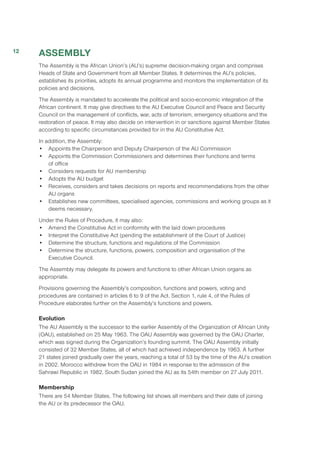 ASSEMBLY
The Assembly is the African Union’s (AU’s) supreme decision-making organ and comprises
Heads of State and Government from all Member States. It determines the AU’s policies,
establishes its priorities, adopts its annual programme and monitors the implementation of its
policies and decisions.
The Assembly is mandated to accelerate the political and socio-economic integration of the
African continent. It may give directives to the AU Executive Council and Peace and Security
Council on the management of conflicts, war, acts of terrorism, emergency situations and the
restoration of peace. It may also decide on intervention in or sanctions against Member States
according to specific circumstances provided for in the AU Constitutive Act.
In addition, the Assembly:
•	 Appoints the Chairperson and Deputy Chairperson of the AU Commission
•	 Appoints the Commission Commissioners and determines their functions and terms
of office
•	 Considers requests for AU membership
•	 Adopts the AU budget
•	 Receives, considers and takes decisions on reports and recommendations from the other
AU organs 
•	 Establishes new committees, specialised agencies, commissions and working groups as it
deems necessary.
Under the Rules of Procedure, it may also:
•	 Amend the Constitutive Act in conformity with the laid down procedures
•	 Interpret the Constitutive Act (pending the establishment of the Court of Justice)
•	 Determine the structure, functions and regulations of the Commission
•	 Determine the structure, functions, powers, composition and organisation of the
Executive Council.
The Assembly may delegate its powers and functions to other African Union organs as
appropriate.
Provisions governing the Assembly’s composition, functions and powers, voting and
procedures are contained in articles 6 to 9 of the Act. Section 1, rule 4, of the Rules of
Procedure elaborates further on the Assembly’s functions and powers.
Evolution
The AU Assembly is the successor to the earlier Assembly of the Organization of African Unity
(OAU), established on 25 May 1963. The OAU Assembly was governed by the OAU Charter,
which was signed during the Organization’s founding summit. The OAU Assembly initially
consisted of 32 Member States, all of which had achieved independence by 1963. A further
21 states joined gradually over the years, reaching a total of 53 by the time of the AU’s creation
in 2002. Morocco withdrew from the OAU in 1984 in response to the admission of the
Sahrawi Republic in 1982. South Sudan joined the AU as its 54th member on 27 July 2011.
Membership
There are 54 Member States. The following list shows all members and their date of joining
the AU or its predecessor the OAU.
12
 