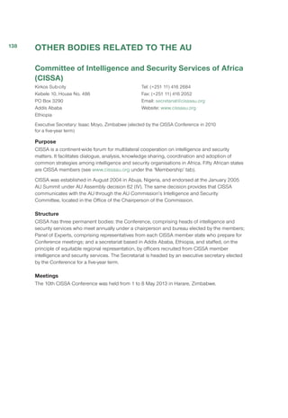 OTHER BODIES RELATED TO THE AU
Committee of Intelligence and Security Services of Africa
(CISSA)
Kirkos Sub-city
Kebele 10, House No. 486
PO Box 3290
Addis Ababa
Ethiopia
Tel: (+251 11) 416 2684
Fax: (+251 11) 416 2052
Email: secretariat@cissaau.org
Website: www.cissaau.org
Executive Secretary: Isaac Moyo, Zimbabwe (elected by the CISSA Conference in 2010
for a five-year term)
Purpose
CISSA is a continent-wide forum for multilateral cooperation on intelligence and security
matters. It facilitates dialogue, analysis, knowledge sharing, coordination and adoption of
common strategies among intelligence and security organisations in Africa. Fifty African states
are CISSA members (see www.cissaau.org under the ‘Membership’ tab).
CISSA was established in August 2004 in Abuja, Nigeria, and endorsed at the January 2005
AU Summit under AU Assembly decision 62 (IV). The same decision provides that CISSA
communicates with the AU through the AU Commission’s Intelligence and Security
Committee, located in the Office of the Chairperson of the Commission.
Structure
CISSA has three permanent bodies: the Conference, comprising heads of intelligence and
security services who meet annually under a chairperson and bureau elected by the members;
Panel of Experts, comprising representatives from each CISSA member state who prepare for
Conference meetings; and a secretariat based in Addis Ababa, Ethiopia, and staffed, on the
principle of equitable regional representation, by officers recruited from CISSA member
intelligence and security services. The Secretariat is headed by an executive secretary elected
by the Conference for a five-year term.
Meetings
The 10th CISSA Conference was held from 1 to 8 May 2013 in Harare, Zimbabwe.
138
 