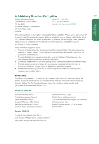 AU Advisory Board on Corruption
African Union Commission
Department of Political Affairs
PO Box 3243
Roosevelt Street (Old Airport Area)
W21K19, Addis Ababa
Ethiopia
Tel: (+ 251 1) 551 3522
Fax: (+ 251 1) 553 5716
Internet: http://sp.au.int/ANTICOR
The Advisory Board on Corruption was established as part of the African Union Convention on
Preventing and Combating Corruption, which entered into force in August 2006. Under article
22(5) of the Convention, the Board is mandated to promote and encourage States Parties to
adopt measures and actions to meet the Convention objectives, and to follow up the
application of those measures.
The Convention objectives are to:
•	 Promote and strengthen the development in Africa by each State Party of mechanisms
required to prevent, detect, punish and eradicate corruption and related offences in the
public and private sectors
•	 Promote, facilitate and regulate cooperation among the States Parties to ensure the
effectiveness of those measures and actions in Africa
•	 Coordinate and harmonise anti-corruption policies and legislation between States Parties
•	 Promote socio-economic development by removing obstacles to the enjoyment of
economic, social and cultural rights as well as civil and political rights
•	 Establish the necessary conditions to foster transparency and accountability in the
management of public affairs.
Membership
The Board is composed of 11 members who serve in their personal capacities. Terms are
for two years and members can be re-elected once. Potential members are nominated by
Member States. The AU Executive Council elects the members, taking gender and
geographical representation into account.
Members 2013–15
Jean-Baptiste Elias, Benin
Angela Barumpozako, Burundi
Pierre Nzobabela, Congo
Jacques III Achiaou, Côte d’Ivoire
Ali Sulaiman Mohamed, Ethiopia
Joe Tony Aidoo, Ghana (second term)
Salem Ben-Gharbia, Libya
M’pèrè Diarra, Mali (second term)
Julie Nne Onum-Nwariaku, Nigeria (second term)
Akossiwa Ayena, Togo
Edward Gamaya Hoseah, UR of Tanzania
(second term)
Bureau 2013–15
President: Jean-Baptiste Elias, Benin
Vice-President: M’pèrè Diarra, Mali (second term)
Rapporteur: Angela Barumpozako, Burundi
139
OtherBodies
Related to the AU
 