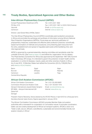 Treaty Bodies, Specialised Agencies and Other Bodies
Inter-African Phytosanitary Council (IAPSC)
Conseil Phytosanitaire Interafricain (CPI)
PO Box 4170
Yaoundé
Cameroon
Tel: (+237) 2221 1969
Fax: (+237) 2221 1967 or 2220 2108 (Finance)
Email: au-cpi@au-appo.org
Internet: www.au-iapsc.org
Director: Jean-Gerard Mezui M’Ella, Gabon
The Inter-African Phytosanitary Council (IAPSC) coordinates plant protection procedures
in Africa and promotes the exchange and synthesis of information among Africa’s National
Plant Protection Organisations (NPPOs). Focal areas are: technical justification of
phytosanitary measures; sustainable and effective plant protection practices; scientifically
based harmonisation of methods and procedures; and protecting plant resources from
the entry, establishment and spread of regulated plant pests while facilitating intra- and
inter-regional trade.
IAPSC is governed by a general assembly, steering committee and secretariat under the
umbrella of the AU. (See www.au-iapsc.org and follow the ‘organization’ link for details.)
The Phyto-Sanitary Convention for Africa was approved by the September 1967 OAU Summit
held in Kinshasa, DR Congo. It is intended to govern the protection of plant health and the
eradication or control of diseases, insects, pests and other enemies of plants in Africa.
As of July 2012, 10 Member States had ratified the Convention (EX.CL/728(XXI) Rev.1
and www.au.int/en/treaties):
Benin
Burundi
Cameroon
Central Africa Republic
Egypt
Ethiopia
Lesotho
Niger
Rwanda
Togo
African Civil Aviation Commission (AFCAC)
African Civil Aviation Commission
Commission Africaine de l’Aviation Civile
Aéroport International Léopold Sédar Senghor
BP 8898 – Aéroport International LSS
Dakar-Yoff
Senegal
Tel: (+221 33) 859 8800
Fax: (+221 33) 820 7018
Email: secretariat@afcac.org
Internet: www.afcac.org
President: Kwame Mamphey, Ghana (elected by the AFCAC Plenary in April 2013 for a three-year term)
Secretary-General: Iyabo Sosina, Nigeria (appointed in January 2013)
The African Civil Aviation Commission (AFCAC) provides Member State civil aviation
authorities with a framework for cooperation on civil aviation issues. It promotes coordination,
better use and orderly development of African air transport systems. AFCAC’s vision is to
“foster a safe, secure, efficient, cost-effective, sustainable and environmentally friendly civil
aviation industry in Africa”.
142
 