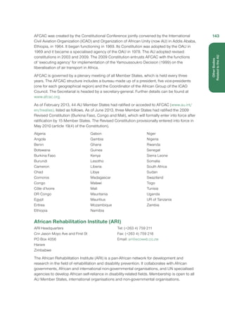 AFCAC was created by the Constitutional Conference jointly convened by the International
Civil Aviation Organization (ICAO) and Organization of African Unity (now AU) in Addis Ababa,
Ethiopia, in 1964. It began functioning in 1969. Its Constitution was adopted by the OAU in
1969 and it became a specialised agency of the OAU in 1978. The AU adopted revised
constitutions in 2003 and 2009. The 2009 Constitution entrusts AFCAC with the functions
of ‘executing agency’ for implementation of the Yamoussoukro Decision (1999) on the
liberalisation of air transport in Africa.
AFCAC is governed by a plenary meeting of all Member States, which is held every three
years. The AFCAC structure includes a bureau made up of a president, five vice-presidents
(one for each geographical region) and the Coordinator of the African Group of the ICAO
Council. The Secretariat is headed by a secretary-general. Further details can be found at
www.afcac.org.
As of February 2013, 44 AU Member States had ratified or acceded to AFCAC (www.au.int/
en/treaties), listed as follows. As of June 2013, three Member States had ratified the 2009
Revised Constitution (Burkina Faso, Congo and Mali), which will formally enter into force after
ratification by 15 Member States. The Revised Constitution provisionally entered into force in
May 2010 (article 19(4) of the Constitution).
Algeria
Angola
Benin
Botswana
Burkina Faso
Burundi
Cameron
Chad
Comoros
Congo
Côte d’Ivoire
DR Congo
Egypt
Eritrea
Ethiopia
Gabon
Gambia
Ghana
Guinea
Kenya
Lesotho
Liberia
Libya
Madagascar
Malawi
Mali
Mauritania
Mauritius
Mozambique
Namibia
Niger
Nigeria
Rwanda
Senegal
Sierra Leone
Somalia
South Africa
Sudan
Swaziland
Togo
Tunisia
Uganda
UR of Tanzania
Zambia
African Rehabilitation Institute (ARI)
ARI Headquarters
Cnr Jason Moyo Ave and First St
PO Box 4056
Harare
Zimbabwe
Tel: (+263 4) 759 211
Fax: (+263 4) 759 218
Email: ari@ecoweb.co.zw
The African Rehabilitation Institute (ARI) is a pan-African network for development and
research in the field of rehabilitation and disability prevention. It collaborates with African
governments, African and international non-governmental organisations, and UN specialised
agencies to develop African self-reliance in disability-related fields. Membership is open to all
AU Member States, international organisations and non-governmental organisations.
143
OtherBodies
Related to the AU
 