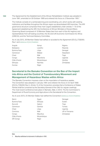 The Agreement for the Establishment of the African Rehabilitation Institute was adopted in
June 1981, amended on 30 October 1989 and entered into force on 2 December 1991.1
The Institute consists of a central planning and coordinating unit, which works with existing
institutions and facilities throughout the African region as decentralised ARI branches. The ARI
governance structure comprises three main organs established under articles 7–10 of the
Agreement establishing the ARI: the Conference of African Ministers of Social Affairs;
Governing Board composed of 10 Member States (two from each of the AU regions) and
representatives from all hosting countries, the AU and UN Economic Commission for Africa
(UNECA); and the Technical Advisory Committee.
As of July 2012, 26 Member States had ratified or acceded to the Agreement (EX.CL/728(XXI)
Rev.1 and www.au.int/en/treaties):
Angola
Botswana
Burkina Faso
Cameroon
Chad
Congo
Côte d’Ivoire
Ethiopia
Guinea
Kenya
Lesotho
Libya
Malawi
Mali
Mauritania
Mozambique
Namibia
Niger
Nigeria
Rwanda
Senegal
Swaziland
Togo
Uganda
Zambia
Zimbabwe
Secretariat to the Bamako Convention on the Ban of the Import
into Africa and the Control of Transboundary Movement and
Management of Hazardous Wastes within Africa
The Bamako Convention imposes a ban on the importation of hazardous wastes.
The Convention was adopted in January 1991 and entered into force on 22 April 1998
(EX.CL/728(XXI) Rev.1). Article 15 of the Convention provides that a Conference of States
Parties shall be convened by the Secretary-General of the OAU for regular meetings.
The most recent conference took place in Bamako, Mali, in 2013. The AU Commission’s
Department of Rural Economy and Agriculture is the Secretariat for the Convention.
As of June 2013, 25 Member States had ratified the Convention (www.au.int/en/treaties):
Benin
Burkina Faso
Burundi
Cameroon
Chad
Comoros
Congo
Côte d’Ivoire
DR Congo
Egypt
Ethiopia
Gabon
Gambia
Libya
Mali
Mauritius
Mozambique
Niger
Senegal
Sudan
Togo
Tunisia
Uganda
UR of Tanzania
Zimbabwe
Note
1 	 Mauritius withdrew its instrument of ratification in 1991.
144
 