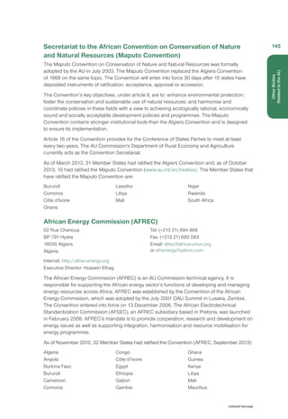 Secretariat to the African Convention on Conservation of Nature
and Natural Resources (Maputo Convention)
The Maputo Convention on Conservation of Nature and Natural Resources was formally
adopted by the AU in July 2003. The Maputo Convention replaced the Algiers Convention
of 1968 on the same topic. The Convention will enter into force 30 days after 15 states have
deposited instruments of ratification, acceptance, approval or accession.
The Convention’s key objectives, under article II, are to: enhance environmental protection;
foster the conservation and sustainable use of natural resources; and harmonise and
coordinate policies in these fields with a view to achieving ecologically rational, economically
sound and socially acceptable development policies and programmes. The Maputo
Convention contains stronger institutional tools than the Algiers Convention and is designed
to ensure its implementation.
Article 16 of the Convention provides for the Conference of States Parties to meet at least
every two years. The AU Commission’s Department of Rural Economy and Agriculture
currently acts as the Convention Secretariat.
As of March 2013, 31 Member States had ratified the Algiers Convention and, as of October
2013, 10 had ratified the Maputo Convention (www.au.int/en/treaties). The Member States that
have ratified the Maputo Convention are:
Burundi
Comoros
Côte d’Ivoire
Ghana
Lesotho
Libya
Mali
Niger
Rwanda
South Africa
African Energy Commission (AFREC)
02 Rue Chenoua
BP 791 Hydra
16035 Algiers
Algeria
Tel: (+213 21) 694 868  
Fax: (+213 21) 692 083 
Email: afrec@africa-union.org
or afrienergy@yahoo.com 
Internet: http://afrec-energy.org
Executive Director: Hussein Elhag
The African Energy Commission (AFREC) is an AU Commission technical agency. It is
responsible for supporting the African energy sector’s functions of developing and managing
energy resources across Africa. AFREC was established by the Convention of the African
Energy Commission, which was adopted by the July 2001 OAU Summit in Lusaka, Zambia.
The Convention entered into force on 13 December 2006. The African Electrotechnical
Standardization Commission (AFSEC), an AFREC subsidiary based in Pretoria, was launched
in February 2008. AFREC’s mandate is to promote cooperation, research and development on
energy issues as well as supporting integration, harmonisation and resource mobilisation for
energy programmes.
As of November 2012, 32 Member States had ratified the Convention (AFREC, September 2013):
Algeria
Angola
Burkina Faso
Burundi
Cameroon
Comoros
Congo
Côte d’Ivoire
Egypt
Ethiopia
Gabon
Gambia
Ghana
Guinea
Kenya
Libya
Mali
Mauritius
continued next page
145
OtherBodies
Related to the AU
 