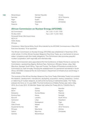 Mozambique
Namibia
Niger
Nigeria
Rwanda
Sahrawi Republic
Senegal
Sudan
Swaziland
Togo
Tunisia
UR of Tanzania
Zambia
Zimbabwe
African Commission on Nuclear Energy (AFCONE)
AU Commission
PO Box 3243 
Roosevelt Street (Old Airport Area) 
W21K19 
Addis Ababa 
Ethiopia 
Tel: (+251 11) 551 7700 
Fax: (+251 11) 551 7844 
Chairperson: Abdul Samad Minty, South Africa (elected by the AFCONE Commissioners in May 2010)
Executive Secretary: To be appointed
The African Commission on Nuclear Energy (AFCONE) was established in November 2010,
under article 12 of the African Nuclear Weapons Free Zone Treaty, as a mechanism to ensure
states’ compliance with their treaty obligations. The Commission also promotes peaceful
nuclear cooperation, both regionally and internationally.
Twelve Commissioners were appointed at the first Conference of States Parties to oversee the
Commission, representing Algeria, Burkina Faso, Cameroon, Ethiopia, Kenya, Libya, Mali,
Mauritius, Senegal, South Africa, Togo and Tunisia. The Rules of Procedure provide for the
Commission to meet annually. Pending the establishment of a permanent secretariat in South
Africa, AFCONE is based at the AU Commission’s Department of Infrastructure and Energy in
Addis Ababa.
The purpose of the African Nuclear Weapons Free Zone Treaty (Pelindaba Treaty) is to prohibit
the research, development, manufacture, stockpiling, acquisition, testing, possession, control
or stationing of nuclear weapons, as well as the dumping of radioactive waste. The Treaty
entered into force on 15 July 2009. The first Conference of States Parties was held in May
2010. As of July 2012, 35 Member States had ratified the Treaty (EX.CL/728(XXI) Rev.1):
Algeria
Benin
Botswana
Burkina Faso
Burundi
Cameroon
Chad
Côte d’Ivoire
Equatorial Guinea
Ethiopia
Gabon
Gambia
Ghana
Guinea
Guinea Bissau
Kenya
Lesotho
Libya
Madagascar
Malawi
Mali
Mauritania
Mauritius
Mozambique
Namibia
Nigeria
Rwanda
Senegal
South Africa
Swaziland
Togo
Tunisia
UR of Tanzania
Zambia
Zimbabwe
146
 