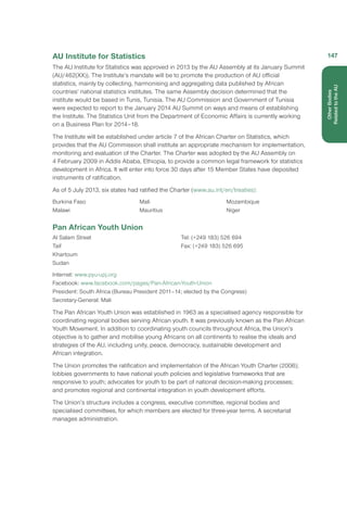 AU Institute for Statistics
The AU Institute for Statistics was approved in 2013 by the AU Assembly at its January Summit
(AU/462(XX)). The Institute’s mandate will be to promote the production of AU official
statistics, mainly by collecting, harmonising and aggregating data published by African
countries’ national statistics institutes. The same Assembly decision determined that the
institute would be based in Tunis, Tunisia. The AU Commission and Government of Tunisia
were expected to report to the January 2014 AU Summit on ways and means of establishing
the Institute. The Statistics Unit from the Department of Economic Affairs is currently working
on a Business Plan for 2014–18.
The Institute will be established under article 7 of the African Charter on Statistics, which
provides that the AU Commission shall institute an appropriate mechanism for implementation,
monitoring and evaluation of the Charter. The Charter was adopted by the AU Assembly on
4 February 2009 in Addis Ababa, Ethiopia, to provide a common legal framework for statistics
development in Africa. It will enter into force 30 days after 15 Member States have deposited
instruments of ratification.
As of 5 July 2013, six states had ratified the Charter (www.au.int/en/treaties):
Burkina Faso
Malawi
Mali
Mauritius
Mozambique
Niger
Pan African Youth Union
Al Salam Street
Taif
Khartoum
Sudan
Tel: (+249 183) 526 694
Fax: (+249 183) 526 695
Internet: www.pyu-upj.org
Facebook: www.facebook.com/pages/Pan-African-Youth-Union
President: South Africa (Bureau President 2011–14; elected by the Congress)
Secretary-General: Mali
The Pan African Youth Union was established in 1963 as a specialised agency responsible for
coordinating regional bodies serving African youth. It was previously known as the Pan African
Youth Movement. In addition to coordinating youth councils throughout Africa, the Union’s
objective is to gather and mobilise young Africans on all continents to realise the ideals and
strategies of the AU, including unity, peace, democracy, sustainable development and
African integration.
The Union promotes the ratification and implementation of the African Youth Charter (2006);
lobbies governments to have national youth policies and legislative frameworks that are
responsive to youth; advocates for youth to be part of national decision-making processes;
and promotes regional and continental integration in youth development efforts.
The Union’s structure includes a congress, executive committee, regional bodies and
specialised committees, for which members are elected for three-year terms. A secretariat
manages administration.
147
OtherBodies
Related to the AU
 