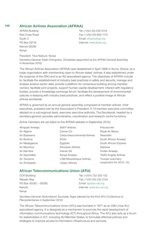 African Airlines Association (AFRAA)
AFRAA Building
Red Cross Road
South C
PO Box 20116
Nairobi 00200
Kenya
Tel: (+254 20) 232 0144
Fax: (+254 20) 600 1173
Email: afraa@afraa.org
Internet: www.afraa.org
President: Titus Naikuni, Kenya
Secretary-General: Elijah Chingosho, Zimbabwe (appointed by the AFRAA General Assembly
in November 2010)
The African Airlines Association (AFRAA) was established in April 1968 in Accra, Ghana, as a
trade organisation with membership open to African states’ airlines. It was established under
the auspices of the OAU and is an AU specialised agency. The objectives of AFRAA include
to: facilitate the establishment of industry best practices in safety and security; manage and
analyse aviation sector data; provide a platform for consensus building among member
carriers; facilitate joint projects; support human capital development; interact with regulatory
bodies; provide a knowledge exchange forum; facilitate the development of environmental
policies in keeping with industry best practices; and reflect a positive image of African
airlines worldwide.
AFRAA is governed by an annual general assembly composed of member airlines’ chief
executives, presided over by the Association’s President. A 12-member executive committee,
elected on a sub-regional basis, exercises executive authority. The Secretariat, headed by a
secretary-general, provides administrative, coordination and research centre functions.
Airline members are (as listed on the AFRAA website in September 2013):
Afriqiyah Airways
Air Algerie
Air Botswana 
Air Burkina 
Air Madagascar 
Air Mauritius
Air Namibia
Air Seychelles
Air Tanzania
Air Zimbabwe
ASKY Airlines 
Camair-Co
Ceiba Intercontinental Airlines
ECAir
EgyptAir
Ethiopian Airlines 
Interair SA
Kenya Airways
LAM Mozambique Airlines
Libyan Airlines
PrecisionAir 
Royal Air Maroc 
RwandAir
South African Airways
South African Express
Starbow 
Sudan Airways 
TAAG Angola Airlines 
Tunisair (voluntary
suspension for 2012–13)
African Telecommunications Union (ATU)
CCK Building
Waiyaki Way
PO Box 35282 – 00200
Nairobi
Kenya
Tel: (+254) 722 203 132
Fax: (+254 20) 232 2124
Email: sg@atu-uat.org
Internet: www.atu-uat.org
Secretary-General: Abdoulkarim Soumaila, Niger (elected by the third ATU Conference of
Plenipotentiaries in September 2010)
The African Telecommunications Union (ATU) was founded in 1977 as an OAU (now AU)
specialised agency. It is designed as a mechanism to promote the rapid development of
information communications technology (ICT) throughout Africa. The ATU also acts as a forum
for stakeholders in ICT, including AU Member States, to formulate effective policies and
strategies to improve access to information infrastructure and services.
148
 