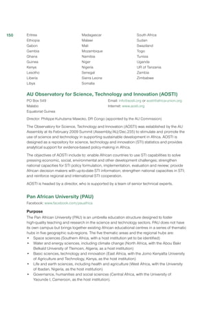 Eritrea
Ethiopia
Gabon
Gambia
Ghana
Guinea
Kenya
Lesotho
Liberia
Libya
Madagascar
Malawi
Mali
Mozambique
Namibia
Niger
Nigeria
Senegal
Sierra Leone
Somalia
South Africa
Sudan
Swaziland
Togo
Tunisia
Uganda
UR of Tanzania
Zambia
Zimbabwe
AU Observatory for Science, Technology and Innovation (AOSTI)
PO Box 549
Malabo
Equatorial Guinea
Email: info@aosti.org or aosti@africa-union.org
Internet: www.aosti.org
Director: Philippe Kuhutama Mawoko, DR Congo (appointed by the AU Commission)
The Observatory for Science, Technology and Innovation (AOSTI) was established by the AU
Assembly at its February 2009 Summit (Assembly/AU/Dec.235) to stimulate and promote the
use of science and technology in supporting sustainable development in Africa. AOSTI is
designed as a repository for science, technology and innovation (STI) statistics and provides
analytical support for evidence-based policy-making in Africa.
The objectives of AOSTI include to: enable African countries to use STI capabilities to solve
pressing economic, social, environmental and other development challenges; strengthen
national capacities for STI policy formulation, implementation, evaluation and review; provide
African decision makers with up-to-date STI information; strengthen national capacities in STI;
and reinforce regional and international STI cooperation.
AOSTI is headed by a director, who is supported by a team of senior technical experts.
Pan African University (PAU)
Facebook: www.facebook.com/pauafrica
Purpose
The Pan African University (PAU) is an umbrella education structure designed to foster
high-quality teaching and research in the science and technology sectors. PAU does not have
its own campus but brings together existing African educational centres in a series of thematic
hubs in five geographic sub-regions. The five thematic areas and the regional hubs are:
•	 Space sciences (Southern Africa, with a host institution yet to be identified)
•	 Water and energy sciences, including climate change (North Africa, with the Abou Bakr
Belkaïd University of Tlemcen, Algeria, as a host institution)
•	 Basic sciences, technology and innovation (East Africa, with the Jomo Kenyatta University
of Agriculture and Technology, Kenya, as the host institution)
•	 Life and earth sciences, including health and agriculture (West Africa, with the University
of Ibadan, Nigeria, as the host institution)
•	 Governance, humanities and social sciences (Central Africa, with the University of
Yaounde I, Cameroon, as the host institution).
150
 