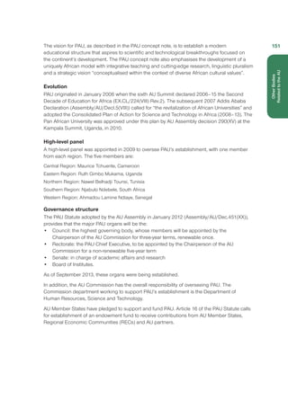 The vision for PAU, as described in the PAU concept note, is to establish a modern
educational structure that aspires to scientific and technological breakthroughs focused on
the continent’s development. The PAU concept note also emphasises the development of a
uniquely African model with integrative teaching and cutting-edge research, linguistic pluralism
and a strategic vision “conceptualised within the context of diverse African cultural values”.
Evolution
PAU originated in January 2006 when the sixth AU Summit declared 2006–15 the Second
Decade of Education for Africa (EX.CL/224(VIII) Rev.2). The subsequent 2007 Addis Ababa
Declaration (Assembly/AU/Decl.5(VIII)) called for “the revitalization of African Universities” and
adopted the Consolidated Plan of Action for Science and Technology in Africa (2008–13). The
Pan African University was approved under this plan by AU Assembly decision 290(XV) at the
Kampala Summit, Uganda, in 2010.
High-level panel
A high-level panel was appointed in 2009 to oversee PAU’s establishment, with one member
from each region. The five members are:
Central Region: Maurice Tchuente, Cameroon
Eastern Region: Ruth Gimbo Mukama, Uganda
Northern Region: Nawel Belhadji Tounsi, Tunisia
Southern Region: Njabulo Ndebele, South Africa
Western Region: Ahmadou Lamine Ndiaye, Senegal
Governance structure
The PAU Statute adopted by the AU Assembly in January 2012 (Assembly/AU/Dec.451(XX)),
provides that the major PAU organs will be the:
•	 Council: the highest governing body, whose members will be appointed by the
Chairperson of the AU Commission for three-year terms, renewable once.
•	 Rectorate: the PAU Chief Executive, to be appointed by the Chairperson of the AU
Commission for a non-renewable five-year term
•	 Senate: in charge of academic affairs and research
•	 Board of Institutes.
As of September 2013, these organs were being established.
In addition, the AU Commission has the overall responsibility of overseeing PAU. The
Commission department working to support PAU’s establishment is the Department of
Human Resources, Science and Technology.
AU Member States have pledged to support and fund PAU. Article 16 of the PAU Statute calls
for establishment of an endowment fund to receive contributions from AU Member States,
Regional Economic Communities (RECs) and AU partners.
151
OtherBodies
Related to the AU
 