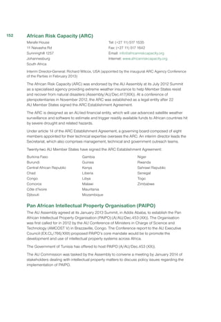 African Risk Capacity (ARC)
Merafe House
11 Naivasha Rd
Sunninghill 1257
Johannesburg
South Africa
Tel: (+27 11) 517 1535
Fax: (+27 11) 517 1642
Email: info@africanriskcapacity.org
Internet: www.africanriskcapacity.org
Interim Director-General: Richard Wilcox, USA (appointed by the inaugural ARC Agency Conference
of the Parties in February 2013)
The African Risk Capacity (ARC) was endorsed by the AU Assembly at its July 2012 Summit
as a specialised agency providing extreme weather insurance to help Member States resist
and recover from natural disasters (Assembly/AU/Dec.417(XIX)). At a conference of
plenipotentiaries in November 2012, the ARC was established as a legal entity after 22
AU Member States signed the ARC Establishment Agreement.
The ARC is designed as an AU-led financial entity, which will use advanced satellite weather
surveillance and software to estimate and trigger readily available funds to African countries hit
by severe drought and related hazards.
Under article 14 of the ARC Establishment Agreement, a governing board composed of eight
members appointed for their technical expertise oversees the ARC. An interim director leads the
Secretariat, which also comprises management, technical and government outreach teams.
Twenty-two AU Member States have signed the ARC Establishment Agreement:
Burkina Faso
Burundi
Central African Republic
Chad
Congo
Comoros
Côte d’Ivoire
Djibouti
Gambia
Guinea
Kenya
Liberia
Libya
Malawi
Mauritania
Mozambique
Niger
Rwanda
Sahrawi Republic
Senegal
Togo
Zimbabwe
Pan African Intellectual Property Organisation (PAIPO)
The AU Assembly agreed at its January 2013 Summit, in Addis Ababa, to establish the Pan
African Intellectual Property Organisation (PAIPO) (A/AU/Dec.453 (XX)). The Organisation
was first called for in 2012 by the AU Conference of Ministers in Charge of Science and
Technology (AMCOST V) in Brazzaville, Congo. The Conference report to the AU Executive
Council (EX.CL/766/XXII) proposed PAIPO’s core mandate would be to promote the
development and use of intellectual property systems across Africa.
The Government of Tunisia has offered to host PAIPO (A/AU/Dec.453 (XX)).
The AU Commission was tasked by the Assembly to convene a meeting by January 2014 of
stakeholders dealing with intellectual property matters to discuss policy issues regarding the
implementation of PAIPO.
152
 