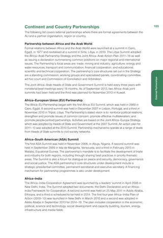 Continent and Country Partnerships
The following list covers external partnerships where there are formal agreements between the
AU and a partner organisation, region or country.
Partnership between Africa and the Arab World
Formal relations between Africa and the Arab World were launched at a summit in Cairo,
Egypt, in 1977 and revitalised at a summit in Sirte, Libya, in 2010. The Libya Summit adopted
the Africa–Arab Partnership Strategy and the Joint Africa–Arab Action Plan 2011–16 as well
as issuing a declaration summarising common positions on major regional and international
issues. The Partnership’s focal areas are: trade; mining and industry; agriculture; energy and
water resources; transport and communication; financial cooperation; and educational,
scientific and technical cooperation. The partnership’s core structures set out in the Strategy
are a standing commission, working groups and specialised panels, coordinating committee,
ad hoc court and Commission of Conciliation and Arbitration.
The Joint Africa–Arab Heads of State and Government Summit is held every three years with
ministerial-level meetings every 18 months. As of September 2013, two Africa–Arab joint
summits had been held and the third was planned for November 2013 in Kuwait.
Africa–European Union (EU) Partnership
The Africa–EU Partnership began with the first Africa–EU Summit, which was held in 2000 in
Cairo, Egypt. A second summit was held in December 2007 in Lisbon, Portugal, and a third in
November 2010 in Tripoli, Libya. The Partnership’s stated vision is to: reinforce political relations;
strengthen and promote issues of common concern; promote effective multilateralism; and
promote people-centred partnerships. Activities are based on the Joint Africa–Europe Strategy,
which was adopted by Heads of State and Government at the 2007 Summit. An action plan for
2011–13 was adopted at the 2010 Summit. Partnership mechanisms operate at a range of levels
from Heads of State summits to civil society networks.
Africa–South American (ASA) Summit
The first ASA Summit was held in November 2006, in Abuja, Nigeria. A second summit was
held in September 2009 in Isla de Margarita, Venezuela, and a third in February 2013 in
Malabo, Equatorial Guinea. The partnership’s mandate is to facilitate the development of trade
and industry for both regions, including through sharing best practices in priority thematic
areas. The Summit is also a forum for dialogue on peace and security, democracy, governance
and social justice. The ASA partnership’s core structures under development include a
strategic presidential committee, permanent secretariat and executive secretary. A financing
mechanism for partnership programmes is also under development.
Africa–India
The Africa–India Cooperation Agreement was launched by a leaders’ summit in April 2008 in
New Delhi, India. The Summit adopted two documents: the Delhi Declaration and an Africa–
India Framework for Cooperation. A second summit was held on 25 May 2011 in Addis Ababa,
Ethiopia, and a third is scheduled to be held in 2014. The first four-year Africa–India Plan of
Action (2010–13) was launched in New Delhi in March 2010 and a second was adopted in
Addis Ababa in September 2013 for 2014–18. The plan includes cooperation in the economic,
political, science and technology, social development and capacity building, tourism, energy,
infrastructure and media fields.
155
ExternalPartnerships
 