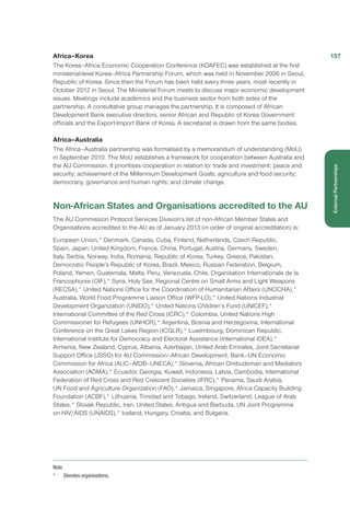 Africa–Korea
The Korea–Africa Economic Cooperation Conference (KOAFEC) was established at the first
ministerial-level Korea–Africa Partnership Forum, which was held in November 2006 in Seoul,
Republic of Korea. Since then the Forum has been held every three years, most recently in
October 2012 in Seoul. The Ministerial Forum meets to discuss major economic development
issues. Meetings include academics and the business sector from both sides of the
partnership. A consultative group manages the partnership. It is composed of African
Development Bank executive directors, senior African and Republic of Korea Government
officials and the Export-Import Bank of Korea. A secretariat is drawn from the same bodies.
Africa–Australia
The Africa–Australia partnership was formalised by a memorandum of understanding (MoU)
in September 2010. The MoU establishes a framework for cooperation between Australia and
the AU Commission. It prioritises cooperation in relation to: trade and investment; peace and
security; achievement of the Millennium Development Goals; agriculture and food security;
democracy, governance and human rights; and climate change.
Non-African States and Organisations accredited to the AU
The AU Commission Protocol Services Division’s list of non-African Member States and
Organisations accredited to the AU as of January 2013 (in order of original accreditation) is:
European Union,* Denmark, Canada, Cuba, Finland, Netherlands, Czech Republic,
Spain, Japan, United Kingdom, France, China, Portugal, Austria, Germany, Sweden,
Italy, Serbia, Norway, India, Romania, Republic of Korea, Turkey, Greece, Pakistan,
Democratic People’s Republic of Korea, Brazil, Mexico, Russian Federation, Belgium,
Poland, Yemen, Guatemala, Malta, Peru, Venezuela, Chile, Organisation Internationale de la
Francophonie (OIF),* Syria, Holy See, Regional Centre on Small Arms and Light Weapons
(RECSA),* United Nations Office for the Coordination of Humanitarian Affairs (UNOCHA),*
Australia, World Food Programme Liaison Office (WFP-LO),* United Nations Industrial
Development Organization (UNIDO),* United Nations Children’s Fund (UNICEF),*
International Committee of the Red Cross (ICRC),* Colombia, United Nations High
Commissioner for Refugees (UNHCR),* Argentina, Bosnia and Herzegovina, International
Conference on the Great Lakes Region (ICGLR),* Luxembourg, Dominican Republic,
International Institute for Democracy and Electoral Assistance (International IDEA),*
Armenia, New Zealand, Cyprus, Albania, Azerbaijan, United Arab Emirates, Joint Secretariat
Support Office (JSSO) for AU Commission–African Development, Bank–UN Economic
Commission for Africa (AUC–AfDB–UNECA),* Slovenia, African Ombudsman and Mediators
Association (AOMA),* Ecuador, Georgia, Kuwait, Indonesia, Latvia, Cambodia, International
Federation of Red Cross and Red Crescent Societies (IFRC),* Panama, Saudi Arabia,
UN Food and Agriculture Organization (FAO),* Jamaica, Singapore, Africa Capacity Building
Foundation (ACBF),* Lithuania, Trinidad and Tobago, Ireland, Switzerland, League of Arab
States,* Slovak Republic, Iran, United States, Antigua and Barbuda, UN Joint Programme
on HIV/AIDS (UNAIDS),* Iceland, Hungary, Croatia, and Bulgaria.
Note
* 	 Denotes organisations.
157
ExternalPartnerships
 