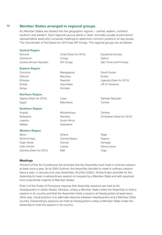 Member States arranged in regional groups
AU Member States are divided into five geographic regions – central, eastern, northern,
southern and western. Each regional caucus elects a ‘dean’ annually (usually at permanent
representative level) who convenes meetings to determine common positions on key issues.
The Coordinator of the Deans for 2013 was DR Congo. The regional groups are as follows:
Central Region
Burundi
Cameroon
Central African Republic
Chad (Dean for 2013)
Congo
DR Congo
Equatorial Guinea
Gabon
São Tomé and Príncipe
Eastern Region
Comoros
Djibouti
Ethiopia
Eritrea
Kenya
Madagascar
Mauritius
Rwanda
Seychelles
Somalia
South Sudan
Sudan
Uganda (Dean for 2013)
UR of Tanzania
Northern Region
Algeria (Dean for 2013)
Egypt
Libya
Mauritania
Sahrawi Republic
Tunisia
Southern Region
Angola
Botswana
Lesotho
Malawi
Mozambique
Namibia
South Africa
Swaziland
Zambia
Zimbabwe (Dean for 2013)
Western Region
Benin
Burkina Faso
Cape Verde
Côte d’Ivoire
Gambia (Dean for 2013)
Ghana
Guinea Bissau
Guinea
Liberia
Mali
Niger
Nigeria
Senegal
Sierra Leone
Togo
Meetings
Article 6 of the AU Constitutive Act provides that the Assembly must meet in ordinary session
at least once a year. At its 2004 Summit, the Assembly decided to meet in ordinary session
twice a year, in January and July (Assembly /AU/Dec.53(III)). Article 6 also provides for the
Assembly to meet in extraordinary session on request by a Member State and with approval
from a two-thirds majority of Member States.
Rule 5 of the Rules of Procedure requires that Assembly sessions are held at AU
Headquarters in Addis Ababa, Ethiopia, unless a Member State invites the Assembly to hold a
session in its country and that the Assembly holds a session at Headquarters at least every
other year. Usual practice is to alternate sessions between Headquarters and a Member State
country. Extraordinary sessions are held at Headquarters unless a Member State invites the
Assembly to hold the session in its country.
14
 