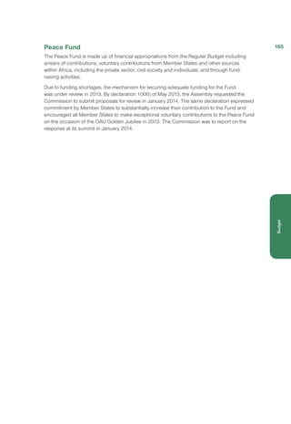 Peace Fund
The Peace Fund is made up of financial appropriations from the Regular Budget including
arrears of contributions; voluntary contributions from Member States and other sources
within Africa, including the private sector, civil society and individuals; and through fund-
raising activities.
Due to funding shortages, the mechanism for securing adequate funding for the Fund
was under review in 2013. By declaration 1(XXI) of May 2013, the Assembly requested the
Commission to submit proposals for review in January 2014. The same declaration expressed
commitment by Member States to substantially increase their contribution to the Fund and
encouraged all Member States to make exceptional voluntary contributions to the Peace Fund
on the occasion of the OAU Golden Jubilee in 2013. The Commission was to report on the
response at its summit in January 2014.
165
Budget
 
