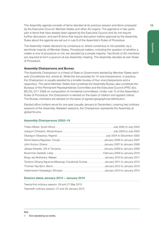 The Assembly agenda consists of items decided at its previous session and items proposed
by the Executive Council, Member States and other AU organs. The agenda is in two parts:
part A items that have already been agreed by the Executive Council and do not require
further discussion; and part B items that require discussion before approval by the Assembly.
Rules about the agenda are set out in rule 8 of the Assembly’s Rules of Procedure.
The Assembly makes decisions by consensus or, where consensus is not possible, by a
two-thirds majority of Member States. Procedural matters, including the question of whether a
matter is one of procedure or not, are decided by a simple majority. Two-thirds of AU members
are required to form a quorum at any Assembly meeting. The Assembly decides its own Rules
of Procedure.
Assembly Chairpersons and Bureau
The Assembly Chairperson is a Head of State or Government elected by Member States each
year (Constitutive Act, article 6). While the Act provides for 14 vice-chairpersons, in practice,
the Chairperson is usually assisted by a smaller bureau of four vice-chairpersons and a
rapporteur. The same Member States that constitute the Assembly Bureau also constitute the
Bureaus of the Permanent Representatives Committee and the Executive Council (PRC doc.
BC/OL/27.7 2006 on composition of ministerial committees). Under rule 15 of the Assembly’s
Rules of Procedure, the Chairperson is elected on the basis of rotation and agreed criteria.
The Bureau members are elected on the basis of agreed geographical distribution.
Elected office holders serve for one year (usually January to December), covering two ordinary
sessions of the Assembly. Between sessions, the Chairperson represents the Assembly at
global forums.
Assembly Chairpersons 2002–14
Thabo Mbeki, South Africa.........................................................................................................................................................................................July 2002 to July 2003
Joaquim Chissano, Mozambique...................................................................................................................................................................July 2003 to July 2004
Olusegun Obasanjo, Nigeria1
.........................................................................................................................................................July 2004 to December 2005
Denis Sassou-Nguesso, Congo............................................................................................................................................January 2006 to January 2007
John Kufuor, Ghana.....................................................................................................................................................................................January 2007 to January 2008
Jakaya Kikwete, UR of Tanzania......................................................................................................................................... January 2008 to January 2009
Muammar Gaddafi, Libya ............................................................................................................................................................February 2009 to January 2010
Bingu wa Mutharika, Malawi........................................................................................................................................................ January 2010 to January 2011
Teodoro Obiang Nguema Mbasogo, Equatorial Guinea.........................................................January 2011 to January 2012
Thomas Yayi Boni, Benin....................................................................................................................................................................January 2012 to January 2013
Hailemariam Dessalegn, Ethiopia......................................................................................................................................January 2013 to January 2014
Session dates January 2013 – January 2014
Twenty-first ordinary session: 26 and 27 May 2013
Twentieth ordinary session: 27 and 28 January 2013
Note
1	 Term extended by six months.
15
Assembly
 